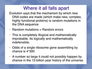 Where it all falls apart
Evolution says that the mechanism by which new
DNA codes are made (which make new, complex,
highly functional proteins) is random mutations in
the DNA sequence
! Random mutations = Random errors
! This is completely illogical and mathematically
improbable. Its logically and mathematically
indefensible.
! Odds of a single ribosome gene assembling by
chance is 4*300
! A number so large it could not possibly happen by
chance in the 13 billion year history of the universe.
 