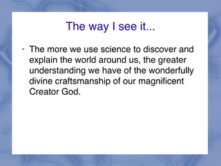 The way I see it...
! The more we use science to discover and
explain the world around us, the greater
understanding we have of the wonderfully
divine craftsmanship of our magnificent
Creator God.
 