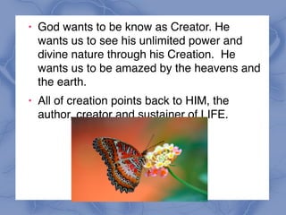 ! God wants to be know as Creator. He
wants us to see his unlimited power and
divine nature through his Creation. He
wants us to be amazed by the heavens and
the earth.
! All of creation points back to HIM, the
author, creator and sustainer of LIFE.
 