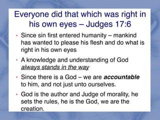 Everyone did that which was right in
his own eyes – Judges 17:6
! Since sin first entered humanity – mankind
has wanted to please his flesh and do what is
right in his own eyes
! A knowledge and understanding of God
always stands in the way
! Since there is a God – we are accountable
to him, and not just unto ourselves.
! God is the author and Judge of morality, he
sets the rules, he is the God, we are the
creation.
 