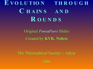 E VOLUTION  THROUGH C HAINS  AND   R OUNDS Original  P OWER P OINT   Slides Created by  KVK. Nehru The Theosophical Society :: Adyar 2004 