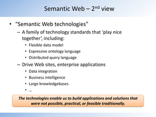 “Semantic Web technologies”A family of technology standards that ‘play nice together’, including:Flexible data modelExpressive ontology languageDistributed query languageDrive Web sites, enterprise applicationsData integrationBusiness intelligenceLarge knowledgebases…Semantic Web – 2nd viewThe technologies enable us to build applications and solutions that were not possible, practical, or feasible traditionally.