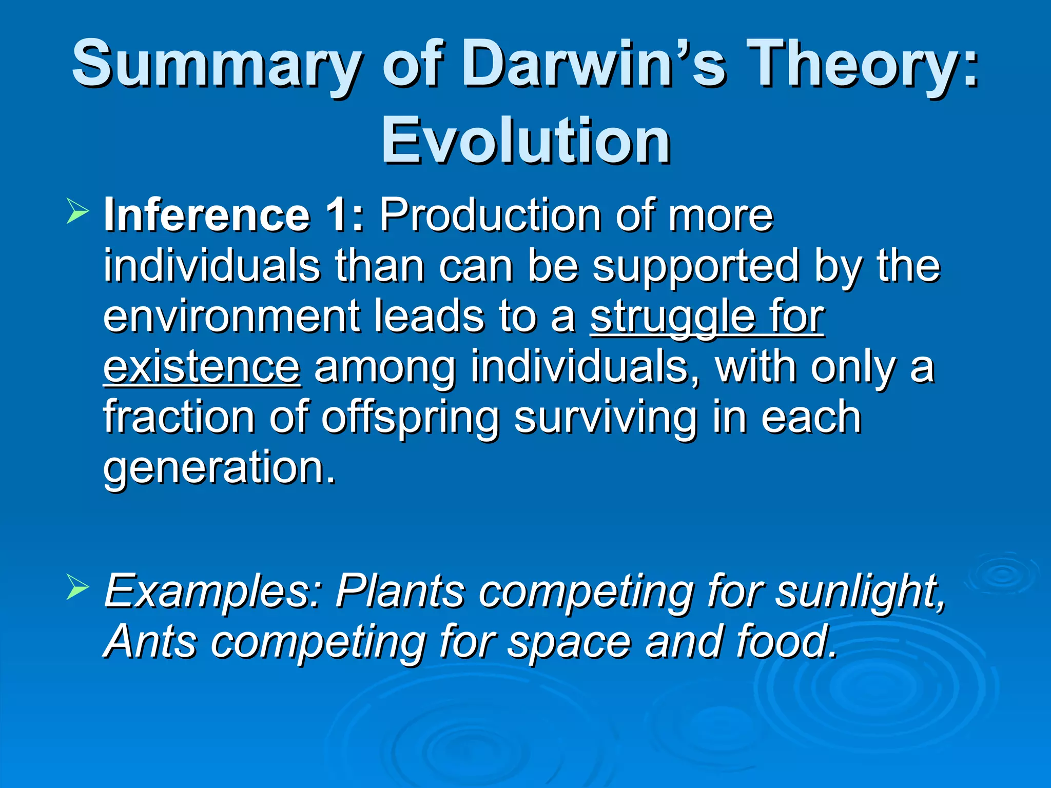 Summary of Darwin’s Theory: Evolution Inference 1:  Production of more individuals than can be supported by the environment leads to a  struggle for existence  among individuals, with only a fraction of offspring surviving in each generation. Examples: Plants competing for sunlight, Ants competing for space and food. 