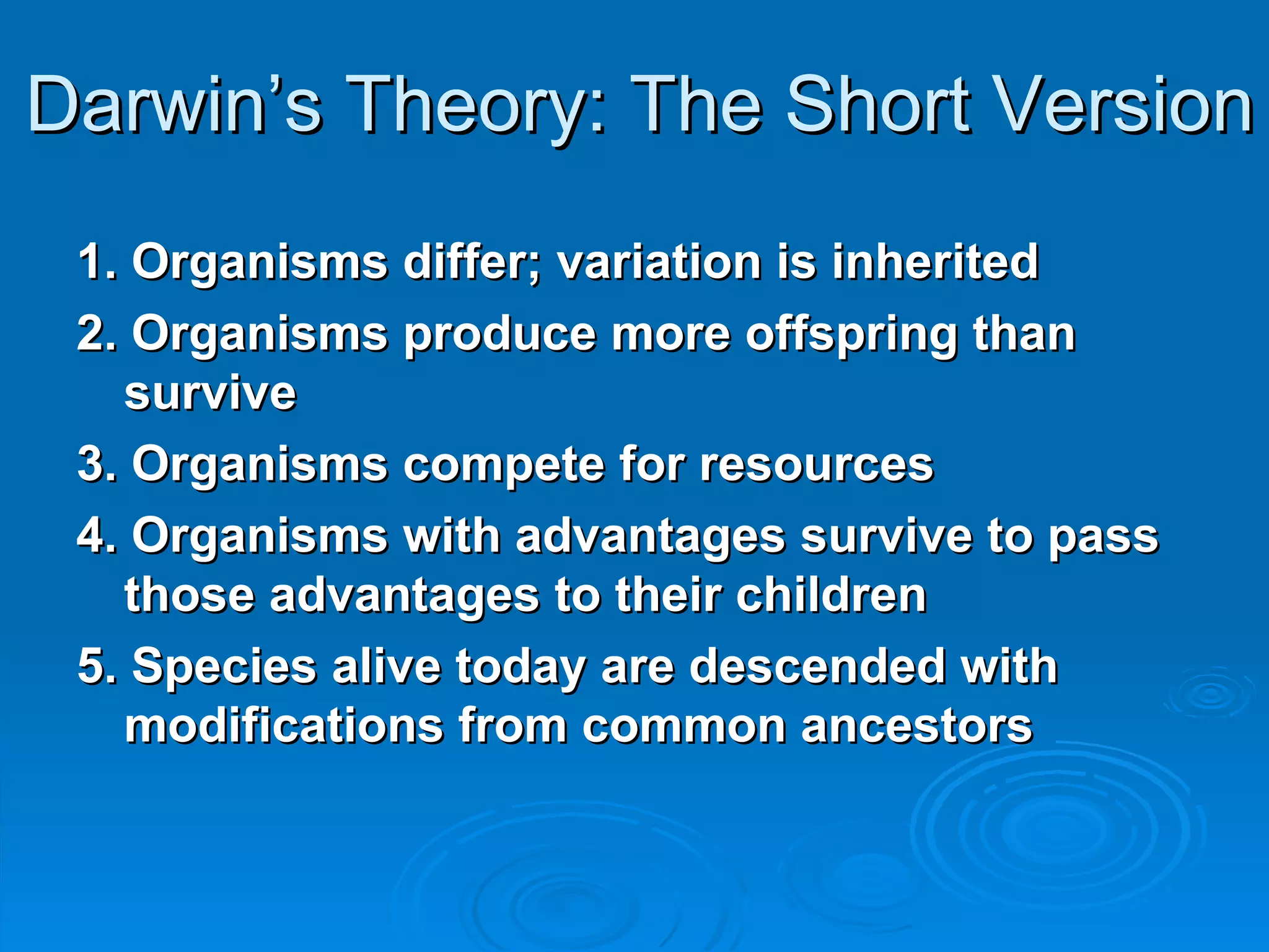 Darwin’s Theory: The Short Version 1. Organisms differ; variation is inherited 2. Organisms produce more offspring than survive 3. Organisms compete for resources 4. Organisms with advantages survive to pass those advantages to their children 5. Species alive today are descended with modifications from common ancestors 
