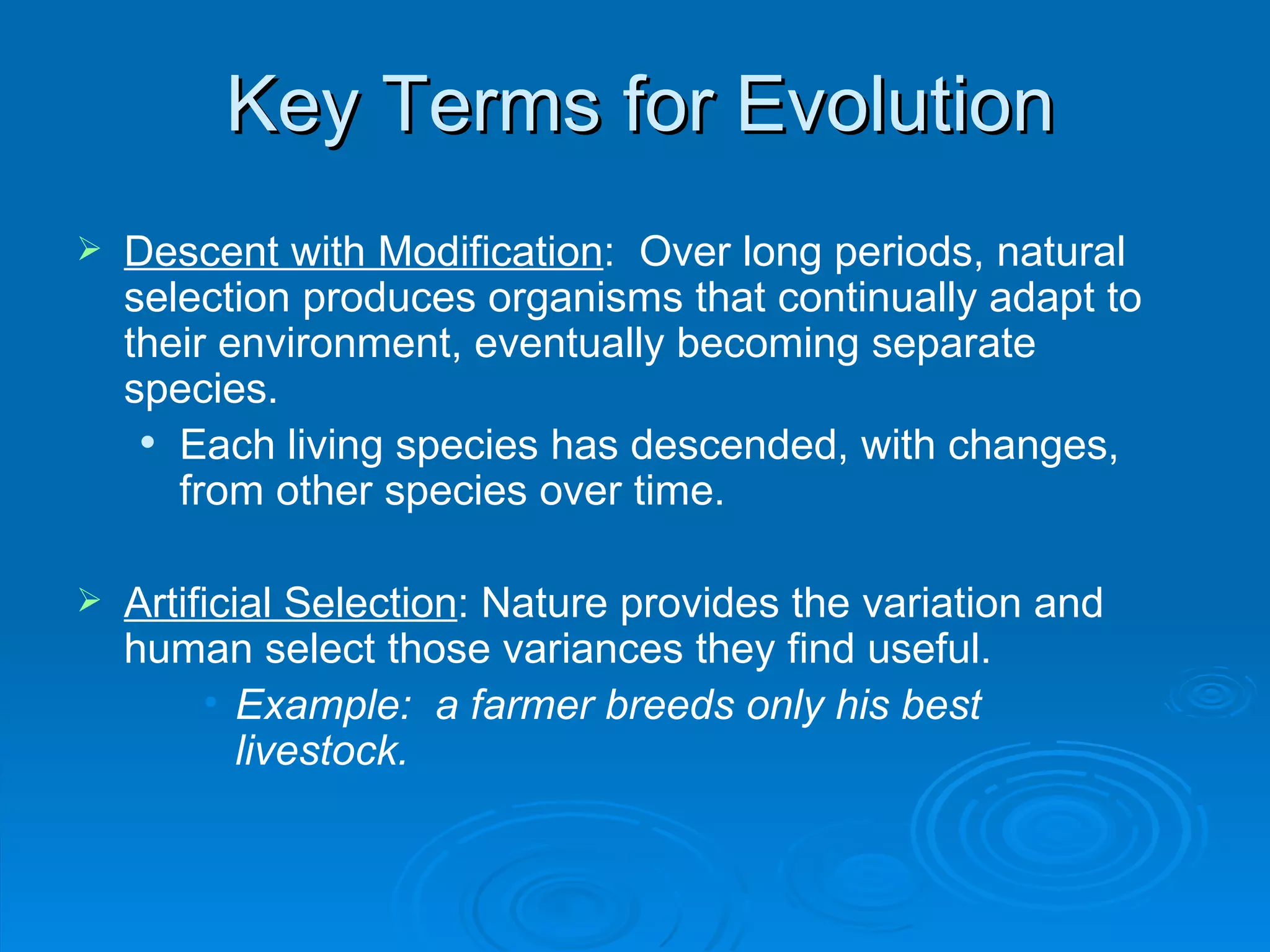 Key Terms for Evolution Descent with Modification :  Over long periods, natural selection produces organisms that continually adapt to their environment, eventually becoming separate species.  Each living species has descended, with changes, from other species over time. Artificial Selection : Nature provides the variation and human select those variances they find useful. Example:  a farmer breeds only his best livestock. 