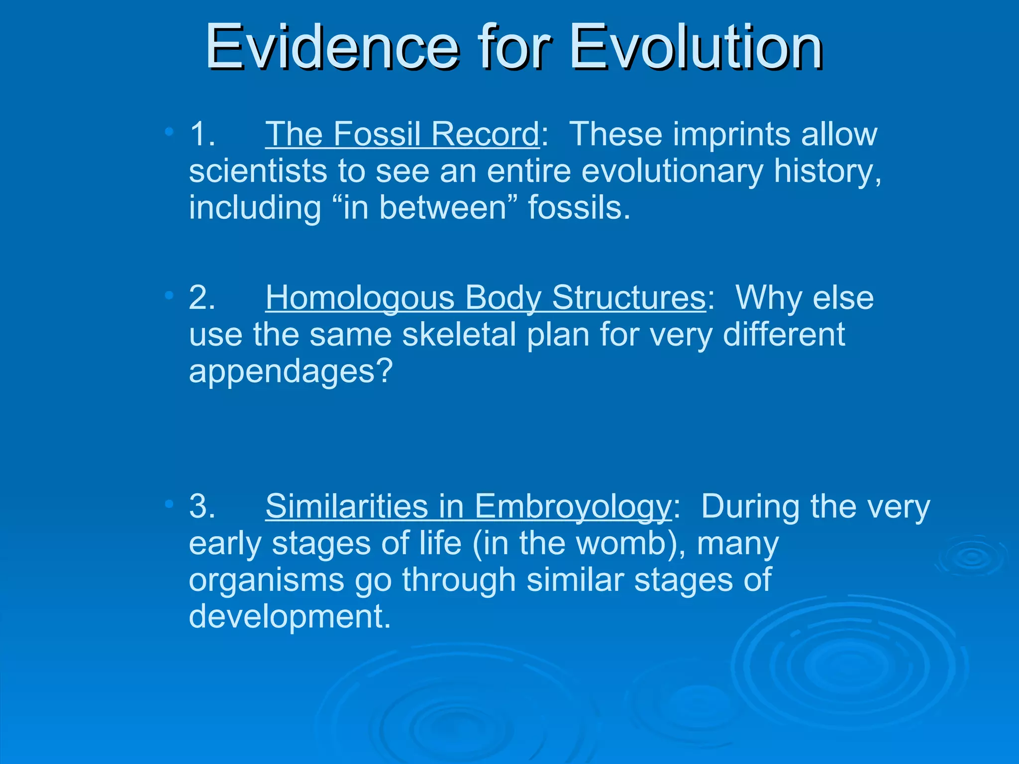 Evidence for Evolution 1. The Fossil Record :  These imprints allow scientists to see an entire evolutionary history, including “in between” fossils. 2. Homologous Body Structures :  Why else use the same skeletal plan for very different appendages?  3. Similarities in Embroyology :  During the very early stages of life (in the womb), many organisms go through similar stages of development. 