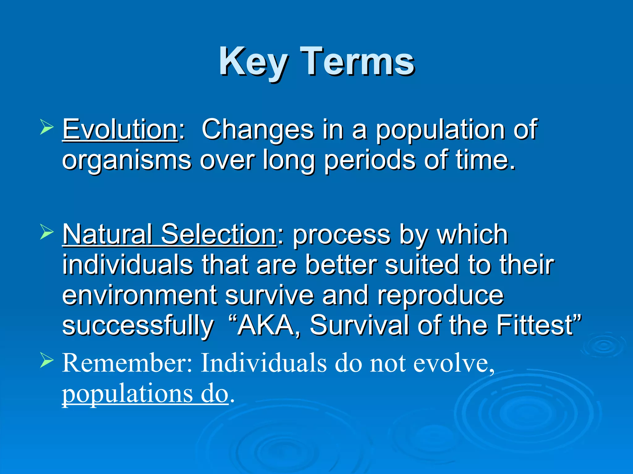 Key Terms Evolution :  Changes in a population of organisms over long periods of time. Natural Selection : process by which individuals that are better suited to their environment survive and reproduce successfully “AKA, Survival of the Fittest”  Remember: Individuals do not evolve,  populations do . 