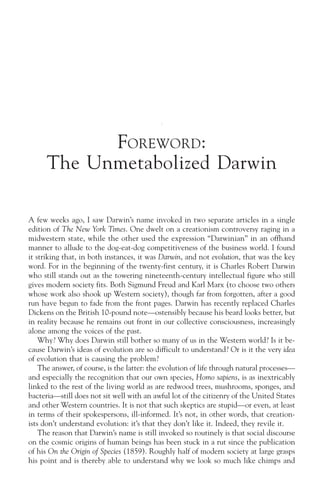 FOREWORD :
      The Unmetabolized Darwin

A few weeks ago, I saw Darwin’s name invoked in two separate articles in a single
edition of The New York Times. One dwelt on a creationism controversy raging in a
midwestern state, while the other used the expression “Darwinian” in an offhand
manner to allude to the dog-eat-dog competitiveness of the business world. I found
it striking that, in both instances, it was Darwin, and not evolution, that was the key
word. For in the beginning of the twenty-first century, it is Charles Robert Darwin
who still stands out as the towering nineteenth-century intellectual figure who still
gives modern society fits. Both Sigmund Freud and Karl Marx (to choose two others
whose work also shook up Western society), though far from forgotten, after a good
run have begun to fade from the front pages. Darwin has recently replaced Charles
Dickens on the British 10-pound note—ostensibly because his beard looks better, but
in reality because he remains out front in our collective consciousness, increasingly
alone among the voices of the past.
    Why? Why does Darwin still bother so many of us in the Western world? Is it be-
cause Darwin’s ideas of evolution are so difficult to understand? Or is it the very idea
of evolution that is causing the problem?
    The answer, of course, is the latter: the evolution of life through natural processes—
and especially the recognition that our own species, Homo sapiens, is as inextricably
linked to the rest of the living world as are redwood trees, mushrooms, sponges, and
bacteria—still does not sit well with an awful lot of the citizenry of the United States
and other Western countries. It is not that such skeptics are stupid—or even, at least
in terms of their spokespersons, ill-informed. It’s not, in other words, that creation-
ists don’t understand evolution: it’s that they don’t like it. Indeed, they revile it.
    The reason that Darwin’s name is still invoked so routinely is that social discourse
on the cosmic origins of human beings has been stuck in a rut since the publication
of his On the Origin of Species (1859). Roughly half of modern society at large grasps
his point and is thereby able to understand why we look so much like chimps and
 