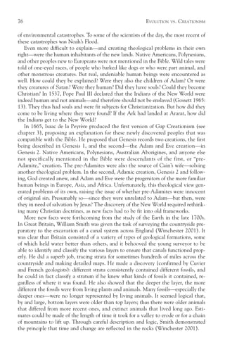 76                                                         EVOLUTION   VS.   CREATIONISM

of environmental catastrophes. To some of the scientists of the day, the most recent of
these catastrophes was Noah’s Flood.
   Even more difficult to explain—and creating theological problems in their own
right—were the human inhabitants of the new lands. Native Americans, Polynesians,
and other peoples new to Europeans were not mentioned in the Bible. Wild tales were
told of one-eyed races, of people who barked like dogs or who were part animal, and
other monstrous creatures. But real, undeniable human beings were encountered as
well. How could they be explained? Were they also the children of Adam? Or were
they creatures of Satan? Were they human? Did they have souls? Could they become
Christian? In 1537, Pope Paul III declared that the Indians of the New World were
indeed human and not animals—and therefore should not be enslaved (Gossett 1965:
13). They thus had souls and were fit subjects for Christianization. But how did they
come to be living where they were found? If the Ark had landed at Ararat, how did
the Indians get to the New World?
   In 1665, Isaac de la Peyrère produced the first version of Gap Creationism (see
chapter 3), proposing an explanation for these newly discovered peoples that was
compatible with the Bible. He proposed that Genesis records two creations, the first
being described in Genesis 1, and the second—the Adam and Eve creation—in
Genesis 2. Native Americans, Polynesians, Australian Aborigines, and anyone else
not specifically mentioned in the Bible were descendants of the first, or “pre-
Adamite,” creation. The pre-Adamites were also the source of Cain’s wife—solving
another theological problem. In the second, Adamic creation, Genesis 2 and follow-
ing, God created anew, and Adam and Eve were the progenitors of the more familiar
human beings in Europe, Asia, and Africa. Unfortunately, this theological view gen-
erated problems of its own, raising the issue of whether pre-Adamites were innocent
of original sin. Presumably so—since they were unrelated to Adam—but then, were
they in need of salvation by Jesus? The discovery of the New World required rethink-
ing many Christian doctrines, as new facts had to be fit into old frameworks.
   More new facts were forthcoming from the study of the Earth in the late 1700s.
In Great Britain, William Smith was given the task of surveying the countryside pre-
paratory to the excavation of a canal system across England (Winchester 2001). It
was clear that Britain consisted of a variety of types of geological formations, some
of which held water better than others, and it behooved the young surveyor to be
able to identify and classify the various layers to ensure that canals functioned prop-
erly. He did a superb job, tracing strata for sometimes hundreds of miles across the
countryside and making detailed maps. He made a discovery (confirmed by Cuvier
and French geologists): different strata consistently contained different fossils, and
he could in fact classify a stratum if he knew what kinds of fossils it contained, re-
gardless of where it was found. He also showed that the deeper the layer, the more
different the fossils were from living plants and animals. Many fossils—especially the
deeper ones—were no longer represented by living animals. It seemed logical that,
by and large, bottom layers were older than top layers; thus there were older animals
that differed from more recent ones, and extinct animals that lived long ago. Esti-
mates could be made of the length of time it took for a valley to erode or for a chain
of mountains to lift up. Through careful description and logic, Smith demonstrated
the principle that time and change are reflected in the rocks (Winchester 2001).
 