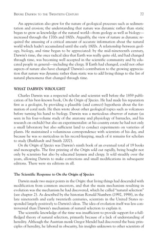 BEFORE DARWIN   TO THE   TWENTIETH CENTURY                                           77

   An appreciation also grew for the nature of geological processes such as sedimen-
tation and erosion; the understanding that nature was dynamic rather than static
began to grow as knowledge of the natural world—from geology as well as biology—
increased through the 1700s and 1800s. Arguably, the view of nature as dynamic re-
quired the amassing of a critical amount of accurate information about the natural
world which hadn’t accumulated until the early 1800s. A relationship between geol-
ogy, biology, and time began to be appreciated: by the mid-nineteenth century,
Darwin’s time, the once radical idea that Earth was really quite old, and had changed
through time, was becoming well accepted in the scientific community and by edu-
cated people in general—including the clergy. If Earth had changed, could not other
aspects of nature also have changed? Darwin’s contribution to the growing apprecia-
tion that nature was dynamic rather than static was to add living things to the list of
natural phenomena that changed through time.

WHAT DARWIN WROUGHT
    Charles Darwin was a respected scholar and scientist well before the 1859 publi-
cation of his best-known book, On the Origin of Species. He had made his reputation
first as a geologist, by providing a plausible (and correct) hypothesis about the for-
mation of coral reefs. He then wrote about other geological topics such as volcanoes
before turning his hand to biology. Darwin was a meticulous observer of nature (as
seen in his four-volume study of the anatomy and physiology of barnacles, and his
research on orchids) but also an experimentalist: at his country estate he had not only
a small laboratory but also sufficient land to conduct experiments on varieties of
plants. He maintained a voluminous correspondence with scientists of his day, and
because he was so meticulous in his record-keeping, much of it remains for scholars
to study (Burkhardt and Smith 2002).
    On the Origin of Species was Darwin’s ninth book of an eventual total of 19 books
and monographs. The first printing of the Origin sold out rapidly, being bought not
only by scientists but also by educated laymen and clergy. It sold steadily over the
years, allowing Darwin to make corrections and small modifications in subsequent
editions. There were six editions in all.

The Scientific Response to On the Origin of Species
   Darwin made two major points in the Origin: that living things had descended with
modification from common ancestors, and that the main mechanism resulting in
evolution was the mechanism he had discovered, which he called “natural selection”
(see chapter 2). As described by the historian Ronald Numbers (1992, 1998), in the
late nineteenth and early twentieth centuries, scientists in the United States re-
sponded largely positively to Darwin’s ideas. The idea of evolution itself was less con-
troversial than Darwin’s mechanism of natural selection to explain it.
   The scientific knowledge of the time was insufficient to provide support for a full-
fledged theory of natural selection, primarily because of a lack of understanding of
heredity. Although the Austrian monk Gregor Mendel had discovered the basic prin-
ciples of heredity, he labored in obscurity, his insights unknown to other scientists of
 