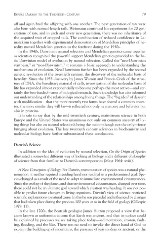 BEFORE DARWIN   TO THE   TWENTIETH CENTURY                                              79

off and again bred the offspring with one another. The next generation of rats were
also born with normal-length tails. Weismann continued his experiment for 20 gen-
erations of rats, and in each and every new generation, there was no inheritance of
the acquired trait of cropped tails. The combination of reduced confidence in La-
marckism together with experimental demonstration of Mendelian principles of he-
redity moved Mendelian genetics to the forefront during the 1930s.
    In the 1940s, Darwinian natural selection and Mendelian genetics came together
as scientists recognized the powerful support Mendelian genetics provided to the ba-
sic Darwinian model of evolution by natural selection. Called the “neo-Darwinian
synthesis,” or “neo-Darwinism,” it remains a basic approach to understanding the
mechanisms of evolution. Neo-Darwinism further has been expanded by the second
genetic revolution of the twentieth century, the discovery of the molecular basis of
heredity. Since the 1953 discovery by James Watson and Francis Crick of the struc-
ture of DNA, the hereditary material of cells, investigation of the molecular basis of
life has expanded almost exponentially to become perhaps the most active—and cer-
tainly the best-funded—area of biological research. Such knowledge has also informed
our understanding of the relationships among living things. The “big idea” of descent
with modification—that the more recently two forms have shared a common ances-
tor, the more similar they will be—is reflected not only in anatomy and behavior but
also in proteins.
    It is safe to say that by the mid-twentieth century, mainstream science in both
Europe and the United States was unanimous not only on common ancestry of liv-
ing things but also on natural selection’s being the main—though not the only—force
bringing about evolution. The late twentieth century advances in biochemistry and
molecular biology have further substantiated these conclusions.

Darwin’s Science
    In addition to the idea of evolution by natural selection, On the Origin of Species
illustrated a somewhat different way of looking at biology and a different philosophy
of science from that familiar to Darwin’s contemporaries (Mayr 1964: xviii).

   A New Conception of Biology. For Darwin, transmutation of species was a natural phe-
nomenon: it neither required a guiding hand nor resulted in a predetermined goal. Spe-
cies changed as a result of the need to adapt to immediate environmental circumstances.
Since the geology of the planet, and thus environmental circumstances, changed over time,
there could not be an ultimate goal toward which creation was heading. It was not pos-
sible to predict future changes in living organisms. Darwin’s view of science restricted
scientific explanations to natural cause. In this he was preceded and influenced by changes
that had taken place during the previous 100 years or so in the field of geology (Gillespie
1979: 11).
   In the late 1700s, the Scottish geologist James Hutton proposed a view that be-
came known as uniformitarianism: that Earth was ancient, and that its surface could
be explained by processes we see taking place today—sedimentation, erosion, fault-
ing, flooding, and the like. There was no need to invoke the direct hand of God to
explain the building up of mountains, the presence of seas modern or ancient, or the
 