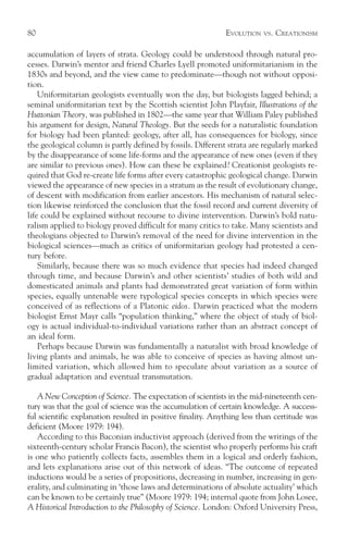 80                                                           EVOLUTION   VS.   CREATIONISM

accumulation of layers of strata. Geology could be understood through natural pro-
cesses. Darwin’s mentor and friend Charles Lyell promoted uniformitarianism in the
1830s and beyond, and the view came to predominate—though not without opposi-
tion.
    Uniformitarian geologists eventually won the day, but biologists lagged behind; a
seminal uniformitarian text by the Scottish scientist John Playfair, Illustrations of the
Huttonian Theory, was published in 1802—the same year that William Paley published
his argument for design, Natural Theology. But the seeds for a naturalistic foundation
for biology had been planted: geology, after all, has consequences for biology, since
the geological column is partly defined by fossils. Different strata are regularly marked
by the disappearance of some life-forms and the appearance of new ones (even if they
are similar to previous ones). How can these be explained? Creationist geologists re-
quired that God re-create life forms after every catastrophic geological change. Darwin
viewed the appearance of new species in a stratum as the result of evolutionary change,
of descent with modification from earlier ancestors. His mechanism of natural selec-
tion likewise reinforced the conclusion that the fossil record and current diversity of
life could be explained without recourse to divine intervention. Darwin’s bold natu-
ralism applied to biology proved difficult for many critics to take. Many scientists and
theologians objected to Darwin’s removal of the need for divine intervention in the
biological sciences—much as critics of uniformitarian geology had protested a cen-
tury before.
    Similarly, because there was so much evidence that species had indeed changed
through time, and because Darwin’s and other scientists’ studies of both wild and
domesticated animals and plants had demonstrated great variation of form within
species, equally untenable were typological species concepts in which species were
conceived of as reflections of a Platonic eidos. Darwin practiced what the modern
biologist Ernst Mayr calls “population thinking,” where the object of study of biol-
ogy is actual individual-to-individual variations rather than an abstract concept of
an ideal form.
    Perhaps because Darwin was fundamentally a naturalist with broad knowledge of
living plants and animals, he was able to conceive of species as having almost un-
limited variation, which allowed him to speculate about variation as a source of
gradual adaptation and eventual transmutation.

   A New Conception of Science. The expectation of scientists in the mid-nineteenth cen-
tury was that the goal of science was the accumulation of certain knowledge. A success-
ful scientific explanation resulted in positive finality. Anything less than certitude was
deficient (Moore 1979: 194).
   According to this Baconian inductivist approach (derived from the writings of the
sixteenth-century scholar Francis Bacon), the scientist who properly performs his craft
is one who patiently collects facts, assembles them in a logical and orderly fashion,
and lets explanations arise out of this network of ideas. “The outcome of repeated
inductions would be a series of propositions, decreasing in number, increasing in gen-
erality, and culminating in ‘those laws and determinations of absolute actuality’ which
can be known to be certainly true” (Moore 1979: 194; internal quote from John Losee,
A Historical Introduction to the Philosophy of Science. London: Oxford University Press,
 