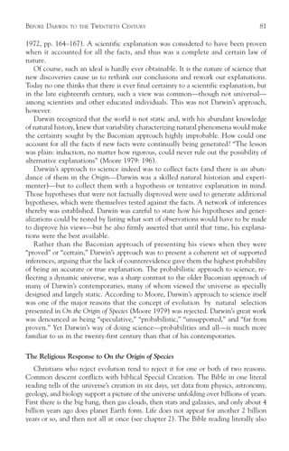 BEFORE DARWIN   TO THE   TWENTIETH CENTURY                                           81

1972, pp. 164–167). A scientific explanation was considered to have been proven
when it accounted for all the facts, and thus was a complete and certain law of
nature.
   Of course, such an ideal is hardly ever obtainable. It is the nature of science that
new discoveries cause us to rethink our conclusions and rework our explanations.
Today no one thinks that there is ever final certainty to a scientific explanation, but
in the late eighteenth century, such a view was common—though not universal—
among scientists and other educated individuals. This was not Darwin’s approach,
however.
   Darwin recognized that the world is not static and, with his abundant knowledge
of natural history, knew that variability characterizing natural phenomena would make
the certainty sought by the Baconian approach highly improbable. How could one
account for all the facts if new facts were continually being generated? “The lesson
was plain: induction, no matter how rigorous, could never rule out the possibility of
alternative explanations” (Moore 1979: 196).
   Darwin’s approach to science indeed was to collect facts (and there is an abun-
dance of them in the Origin—Darwin was a skilled natural historian and experi-
menter)—but to collect them with a hypothesis or tentative explanation in mind.
Those hypotheses that were not factually disproved were used to generate additional
hypotheses, which were themselves tested against the facts. A network of inferences
thereby was established. Darwin was careful to state how his hypotheses and gener-
alizations could be tested by listing what sort of observations would have to be made
to disprove his views—but he also firmly asserted that until that time, his explana-
tions were the best available.
   Rather than the Baconian approach of presenting his views when they were
“proved” or “certain,” Darwin’s approach was to present a coherent set of supported
inferences, arguing that the lack of counterevidence gave them the highest probability
of being an accurate or true explanation. The probabilistic approach to science, re-
flecting a dynamic universe, was a sharp contrast to the older Baconian approach of
many of Darwin’s contemporaries, many of whom viewed the universe as specially
designed and largely static. According to Moore, Darwin’s approach to science itself
was one of the major reasons that the concept of evolution by natural selection
presented in On the Origin of Species (Moore 1979) was rejected. Darwin’s great work
was denounced as being “speculative,” “probabilistic,” “unsupported,” and “far from
proven.” Yet Darwin’s way of doing science—probabilities and all—is much more
familiar to us in the twenty-first century than that of his contemporaries.

The Religious Response to On the Origin of Species
   Christians who reject evolution tend to reject it for one or both of two reasons.
Common descent conflicts with biblical Special Creation. The Bible in one literal
reading tells of the universe’s creation in six days, yet data from physics, astronomy,
geology, and biology support a picture of the universe unfolding over billions of years.
First there is the big bang, then gas clouds, then stars and galaxies, and only about 4
billion years ago does planet Earth form. Life does not appear for another 2 billion
years or so, and then not all at once (see chapter 2). The Bible reading literally also
 