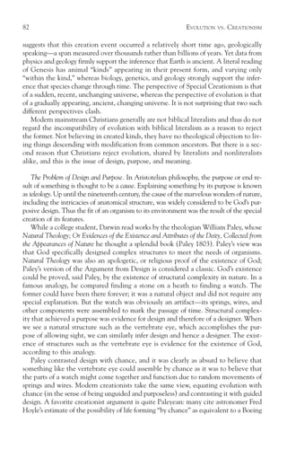 82                                                            EVOLUTION   VS.   CREATIONISM

suggests that this creation event occurred a relatively short time ago, geologically
speaking—a span measured over thousands rather than billions of years. Yet data from
physics and geology firmly support the inference that Earth is ancient. A literal reading
of Genesis has animal “kinds” appearing in their present form, and varying only
“within the kind,” whereas biology, genetics, and geology strongly support the infer-
ence that species change through time. The perspective of Special Creationism is that
of a sudden, recent, unchanging universe, whereas the perspective of evolution is that
of a gradually appearing, ancient, changing universe. It is not surprising that two such
different perspectives clash.
   Modern mainstream Christians generally are not biblical literalists and thus do not
regard the incompatibility of evolution with biblical literalism as a reason to reject
the former. Not believing in created kinds, they have no theological objection to liv-
ing things descending with modification from common ancestors. But there is a sec-
ond reason that Christians reject evolution, shared by literalists and nonliteralists
alike, and this is the issue of design, purpose, and meaning.

    The Problem of Design and Purpose. In Aristotelian philosophy, the purpose or end re-
sult of something is thought to be a cause. Explaining something by its purpose is known
as teleology. Up until the nineteenth century, the cause of the marvelous wonders of nature,
including the intricacies of anatomical structure, was widely considered to be God’s pur-
posive design. Thus the fit of an organism to its environment was the result of the special
creation of its features.
    While a college student, Darwin read works by the theologian William Paley, whose
Natural Theology; Or Evidences of the Existence and Attributes of the Deity, Collected from
the Appearances of Nature he thought a splendid book (Paley 1803). Paley’s view was
that God specifically designed complex structures to meet the needs of organisms.
Natural Theology was also an apologetic, or religious proof of the existence of God;
Paley’s version of the Argument from Design is considered a classic. God’s existence
could be proved, said Paley, by the existence of structural complexity in nature. In a
famous analogy, he compared finding a stone on a heath to finding a watch. The
former could have been there forever; it was a natural object and did not require any
special explanation. But the watch was obviously an artifact—its springs, wires, and
other components were assembled to mark the passage of time. Structural complex-
ity that achieved a purpose was evidence for design and therefore of a designer. When
we see a natural structure such as the vertebrate eye, which accomplishes the pur-
pose of allowing sight, we can similarly infer design and hence a designer. The exist-
ence of structures such as the vertebrate eye is evidence for the existence of God,
according to this analogy.
    Paley contrasted design with chance, and it was clearly as absurd to believe that
something like the vertebrate eye could assemble by chance as it was to believe that
the parts of a watch might come together and function due to random movements of
springs and wires. Modern creationists take the same view, equating evolution with
chance (in the sense of being unguided and purposeless) and contrasting it with guided
design. A favorite creationist argument is quite Paleyean: many cite astronomer Fred
Hoyle’s estimate of the possibility of life forming “by chance” as equivalent to a Boeing
 