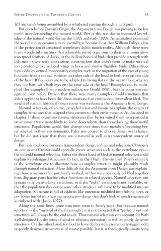 BEFORE DARWIN   TO THE   TWENTIETH CENTURY                                            83

707 airplane’s being assembled by a whirlwind passing through a junkyard.
   But even before Darwin’s Origin, the Argument from Design was proving to be less
useful in understanding the natural world. Part of this was due to increased knowl-
edge of the natural world during the 1700s and early 1800s. As naturalists examined
the world and its creatures more carefully, it became clear that William Paley’s ideas
of the perfection of structural complexity didn’t match reality. Although there were
many wonderful structures that admirably suited organisms to their environments—
waterproof feathers of ducks, or the hollow bones of birds that provide strength with
lightness—there were also curious constructions that didn’t seem to make survival
more probable, like reduced wings in kiwis and similar flightless birds. Other struc-
tural oddities seemed unnecessarily complex, such as the migration of the eyes of young
flounders from a normal position on either side of the head to both eyes on one side
of the head. If flounders are to be adapted to living flat on the ocean floor, why are
they not born with both eyes on the same side of the head? Examples can be multi-
plied (for examples from a modern author, see Gould 1980), but the point was rec-
ognized even before Darwin that there were many examples of odd structures that
didn’t appear to have been the direct creation of an omniscient, benevolent God. The
weight of natural historical observations was weakening the Argument from Design.
   Natural selection, of course, provided a natural means to explain the origin of
complex structures that adapted their owners to their environments. As discussed in
chapter 2, those organisms having structures that better suited them to a particular
environment were more likely to leave descendants than those lacking these useful
structures. Populations would thus change over time, their members becoming bet-
ter adapted to their environments. Paley was correct to choose design over chance,
but he did not know that there was a natural as well as a transcendent source of
design.
   But how to choose between transcendent design and natural selection? Obviously
an omniscient Creator could specially create structures such as the vertebrate eye—
but so could natural selection. Either the direct hand of God or natural selection could
explain well-designed structures. In fact, in the Origin, Darwin used Paley’s example
of the vertebrate eye to illustrate how a complex structure might plausibly result
through natural selection. More difficult for the Argument from Design was explain-
ing those structures that just barely worked, or that were obviously cobbled together
from disparate parts having other functions in related species. Natural selection can
operate only on available variations, so if the “right” variation is not available, ei-
ther the population dies out or some other structure will have to be modified into an
adaptation. So nature is full of oddities like antennae modified into fishing lures, or
jaw bones turned into hearing structures—things that don’t look so much engineered
as tinkered with (Jacob 1977).
   Along the same lines, some structures seem to barely work, but because natural
selection is the “survival of the fit enough”; it is not expected that “perfect,” optimal
structures will always be the end result. Thus natural selection can account for both
well-designed (in the sense of good or efficient operation) as well as poorly designed
structures. On the other hand, for God to have deliberately created jerry-rigged, odd,
or poorly designed structures is of course possible, but it is theologically unsatisfying
 