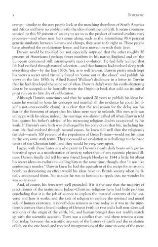 x                                                                            F OREWORD

orangs—similar to the way people look at the matching shorelines of South America
and Africa and have no problem with the idea of continental drift. It seems common-
sensical to this 50 percent of society to see us as the product of natural evolutionary
processes—and when new facts come along, such as the astonishing 98.4 percent
genetic similarity between humans and chimps, they seem to fit right in. These people
have absorbed the evolutionary lesson and have moved on with their lives.
    Darwin would be troubled but not especially surprised that the other roughly 50
percent of Americans (perhaps fewer numbers in his native England and on the
European continent) still intransigently reject evolution. He had fully realized that
life had evolved through natural selection—and that humans had evolved along with
everything else—by the late 1830s. Yet, as is well known, Darwin pretty much kept
his views a secret until virtually forced to “come out of the closet” and publish his
views in the late 1850s by Alfred Russel Wallace’s disclosure in a letter to Darwin
that he had developed the same set of ideas. Darwin didn’t want his earth-shattering
idea to be scooped, so he hurriedly wrote the Origin—a book that sold out its initial
print run on its first day of publication.
    Although Darwin sometimes said that he waited 20 years to publish his ideas be-
cause he wanted to hone his concepts and marshal all the evidence he could (in it-
self a not-unreasonable claim), it is clear that the real reason for the delay was his
fear of the firestorm of anger that his ideas were sure to unleash. His own wife was
unhappy with his ideas; indeed, the marriage was almost called off when Darwin told
her, against his father’s advice, of his increasing religious doubts occasioned by his
work. If Darwin’s own faith was challenged by his conviction that life, including hu-
man life, had evolved through natural causes, he knew full well that the religiously
faithful—nearly 100 percent of the population of Great Britain—would see his ideas
in the very same stark terms. They too would see evolution as a challenge to the basic
tenets of the Christian faith, and they would be very, very upset.
    I agree with those historians who point to Darwin’s nearly daily bouts with gastro-
intestinal upset as a manifestation of anxiety rather than of any systemic physical ill-
ness. Darwin finally did tell his new friend Joseph Hooker in 1844 a little bit about
his secret ideas on evolution—telling him at the same time, though, that “it was like
confessing a murder.” Darwin knew he had the equivalent of the recipe for an atomic
bomb, so devastating an effect would his ideas have on British society when he fi-
nally announced them. No wonder he was so hesitant to speak out; no wonder he
was so anxious.
    And, of course, his fears were well grounded. If it is the case that the majority of
practitioners of the mainstream Judaeo-Christian religions have had little problem
concluding that it is the job of science to explain the material contents of the uni-
verse and how it works, and the task of religion to explore the spiritual and moral
side of human existence, it nonetheless remains as true today as it was in the nine-
teenth century that a literal reading of Genesis (with its two and a half non-identical
accounts of the origin of the earth, life, and human beings) does not readily match
up with the scientific account. There was a conflict then, and there remains a con-
flict today, between the scientific account of the history of earth and the evolution
of life, on the one hand, and received interpretations of the same in some of the more
 