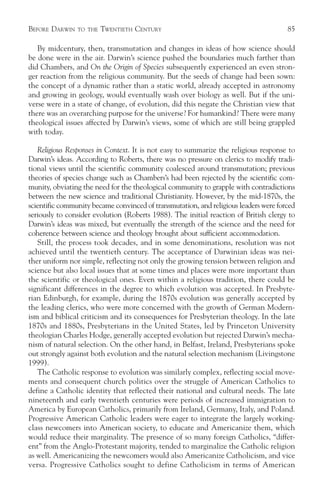 BEFORE DARWIN   TO THE   TWENTIETH CENTURY                                            85

   By midcentury, then, transmutation and changes in ideas of how science should
be done were in the air. Darwin’s science pushed the boundaries much farther than
did Chambers, and On the Origin of Species subsequently experienced an even stron-
ger reaction from the religious community. But the seeds of change had been sown:
the concept of a dynamic rather than a static world, already accepted in astronomy
and growing in geology, would eventually wash over biology as well. But if the uni-
verse were in a state of change, of evolution, did this negate the Christian view that
there was an overarching purpose for the universe? For humankind? There were many
theological issues affected by Darwin’s views, some of which are still being grappled
with today.

   Religious Responses in Context. It is not easy to summarize the religious response to
Darwin’s ideas. According to Roberts, there was no pressure on clerics to modify tradi-
tional views until the scientific community coalesced around transmutation; previous
theories of species change such as Chambers’s had been rejected by the scientific com-
munity, obviating the need for the theological community to grapple with contradictions
between the new science and traditional Christianity. However, by the mid-1870s, the
scientific community became convinced of transmutation, and religious leaders were forced
seriously to consider evolution (Roberts 1988). The initial reaction of British clergy to
Darwin’s ideas was mixed, but eventually the strength of the science and the need for
coherence between science and theology brought about sufficient accommodation.
   Still, the process took decades, and in some denominations, resolution was not
achieved until the twentieth century. The acceptance of Darwinian ideas was nei-
ther uniform nor simple, reflecting not only the growing tension between religion and
science but also local issues that at some times and places were more important than
the scientific or theological ones. Even within a religious tradition, there could be
significant differences in the degree to which evolution was accepted. In Presbyte-
rian Edinburgh, for example, during the 1870s evolution was generally accepted by
the leading clerics, who were more concerned with the growth of German Modern-
ism and biblical criticism and its consequences for Presbyterian theology. In the late
1870s and 1880s, Presbyterians in the United States, led by Princeton University
theologian Charles Hodge, generally accepted evolution but rejected Darwin’s mecha-
nism of natural selection. On the other hand, in Belfast, Ireland, Presbyterians spoke
out strongly against both evolution and the natural selection mechanism (Livingstone
1999).
   The Catholic response to evolution was similarly complex, reflecting social move-
ments and consequent church politics over the struggle of American Catholics to
define a Catholic identity that reflected their national and cultural needs. The late
nineteenth and early twentieth centuries were periods of increased immigration to
America by European Catholics, primarily from Ireland, Germany, Italy, and Poland.
Progressive American Catholic leaders were eager to integrate the largely working-
class newcomers into American society, to educate and Americanize them, which
would reduce their marginality. The presence of so many foreign Catholics, “differ-
ent” from the Anglo-Protestant majority, tended to marginalize the Catholic religion
as well. Americanizing the newcomers would also Americanize Catholicism, and vice
versa. Progressive Catholics sought to define Catholicism in terms of American
 