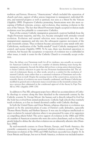 86                                                                 EVOLUTION    VS.   CREATIONISM

tradition and history. However, “Americanism,” which included the separation of
church and state, support of labor unions (important to immigrants), individual lib-
erty, and material progress as well as spiritual, was seen as a threat by the Vatican
(Appleby 1999). Progressive Catholics promoting Americanism were also more ac-
cepting of biblical criticism, science, and evolution, thus tainting evolution in the
eyes of the Vatican. The fact that liberal Protestants largely accepted evolution made
evolution even less palatable to conservative Catholics.
   Turn-of-the-century Catholic immigration generated a nativist backlash from the
Anglo-Protestant majority, and this, too, became entangled with attitudes toward
evolution. Evolution and natural selection were incorporated into the anti-
immigrationist arguments and also into the subsequent eugenics movement of the
early twentieth century. Thus evolution became associated in some minds with anti-
Catholicism, sterilization of the “feeble-minded” (read: Catholic immigrants), birth
control, and racism (Appleby 1999). To be sure, there was doctrinal opposition to
evolution, but because the acceptance or rejection of evolution was so embedded in
other issues, it made it easier for the Catholic Church to eventually accept evolu-
tion.

     First, the debate over Darwinism itself, for all its virulence, was actually an occasion
     for American Catholics to work out a number of identity-defining issues facing the
     immigrant community. Second, the debate did not leave a strong antievolutionist legacy
     to future Catholic educators in quite the way Protestant fundamentalism did. The ad-
     vent of evolutionary theory, in other words, served as a catalyst for the resolution of
     internal Catholic issues rather than as a sustained evaluation of Darwinism and evolu-
     tionary theory in itself. Despite the seeming victory of the conservatives, moreover, the
     scientific theory of evolution was never formally condemned, and Roman Catholicism
     modified its general anti-evolutionist stance several times in the twentieth century; this
     was a process that culminated in the conditional approval of the theory by Pope Pius
     XII in 1950. (Appleby 1999: 179)

   In addition to Pius XII, subsequent popes have offered an accommodation of Catho-
lic theology to science along the lines sketched in the nineteenth century by the
Catholic scientist St. George Mivart: the human soul is directly infused by God but
the body has evolved from animal predecessors. Catholic high schools thus routinely
teach evolution, as it has no formal doctrinal conflict with Catholic theology.
   In both the United States and Great Britain, religious objection to evolution was
spurred on by the anticlericalism of some of Darwin’s early defenders, especially
Thomas Henry Huxley and Herbert Spencer. It was easy for religious intellectuals to
reject evolution by natural selection when it was presented by some of its supporters
as compelling atheist belief. The active support of evolution in the 1860s and 1870s
of a number of American scientists who were also active churchmen, such as Asa Gray,
greatly helped to defuse the idea that evolution was an inherently atheistic idea (Num-
bers 1998).
   By mid-twentieth century in Great Britain, Europe, and North America, the
scientific community no longer questioned whether evolution occurred. The neo-
Darwinian revolution of the 1930s and 1940s had been successful (see chapter 3). In
Great Britain and Europe, but not in North America, evolution was included matter-
 