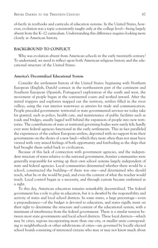 BEFORE DARWIN   TO THE   TWENTIETH CENTURY                                              87

of-factly in textbooks and curricula of education systems. In the United States, how-
ever, evolution was a topic consistently taught only at the college level—being largely
absent from the K–12 curriculum. Understanding this difference requires looking more
closely at American history.

BACKGROUND TO CONFLICT
   Why was evolution absent from American schools in the early twentieth century?
To understand, we need to reflect upon both American religious history and the edu-
cational structure of the United States.

America’s Decentralized Educational System
   Consider the settlement history of the United States: beginning with Northern
European (English, Dutch) contact in the northeastern part of the continent and
Southern European (Spanish, Portuguese) exploration of the south and west, the
movement of people began at the continental coasts and worked inward. After the
initial trappers and explorers mapped out the territory, settlers filled in the river
valleys, using the vast interior waterways as arteries for trade and communication.
People preceded government: territorial or state governmental services we today take
for granted, such as police, health care, and maintenance of public facilities such as
roads and bridges, usually lagged well behind the expansion of people into new terri-
tories. The contributions of state or territorial governing bodies were rarely felt; hardly
ever were federal agencies functional in the early settlements. This in fact paralleled
the experiences of the earliest European settlers, deposited with no support from their
governments on the shores of a new land—which they more often than not must have
viewed with very mixed feelings of both opportunity and foreboding as the ships that
had brought them sailed back to civilization.
   Because of this lack of connection with government agencies, and the indepen-
dent structure of states relative to the national government, frontier communities were
generally responsible for setting up their own school systems largely independent of
state and federal agencies. Local communities determined whether there would be a
school, constructed the building—if there was one—and determined who should
teach, what he or she would be paid, and even the content of what the teacher would
teach. Local control began as a necessity, and through custom became enshrined as
a right.
   To this day, American education remains remarkably decentralized. The federal
government has a role to play in education, but it is dwarfed by the responsibility and
activity of states and local school districts. In some states, a large percentage—even
a preponderance—of the budget is devoted to education, and states rigidly insist on
their right to determine the structure and content of the educational system, with a
minimum of interference from the federal government. There is a similar tension be-
tween most state governments and local school districts. These local districts—which
may be cities, regions incorporating more than one city, or smaller units correspond-
ing to neighborhoods or other subdivisions of cities—are governed by locally elected
school boards consisting of interested citizens who may or may not know much about
 