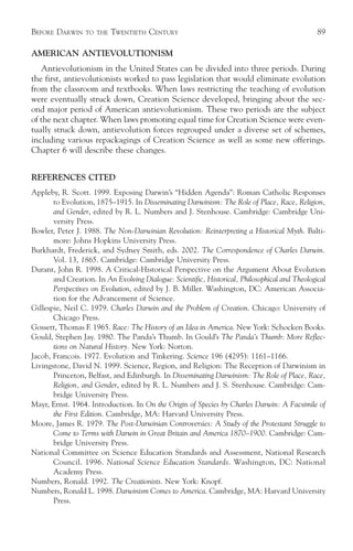 BEFORE DARWIN     TO THE   TWENTIETH CENTURY                                                    89

AMERICAN ANTIEVOLUTIONISM
   Antievolutionism in the United States can be divided into three periods. During
the first, antievolutionists worked to pass legislation that would eliminate evolution
from the classroom and textbooks. When laws restricting the teaching of evolution
were eventually struck down, Creation Science developed, bringing about the sec-
ond major period of American antievolutionism. These two periods are the subject
of the next chapter. When laws promoting equal time for Creation Science were even-
tually struck down, antievolution forces regrouped under a diverse set of schemes,
including various repackagings of Creation Science as well as some new offerings.
Chapter 6 will describe these changes.


REFERENCES CITED
Appleby, R. Scott. 1999. Exposing Darwin’s “Hidden Agenda”: Roman Catholic Responses
       to Evolution, 1875–1915. In Disseminating Darwinism: The Role of Place, Race, Religion,
       and Gender, edited by R. L. Numbers and J. Stenhouse. Cambridge: Cambridge Uni-
       versity Press.
Bowler, Peter J. 1988. The Non-Darwinian Revolution: Reinterpreting a Historical Myth. Balti-
       more: Johns Hopkins University Press.
Burkhardt, Frederick, and Sydney Smith, eds. 2002. The Correspondence of Charles Darwin.
       Vol. 13, 1865. Cambridge: Cambridge University Press.
Durant, John R. 1998. A Critical-Historical Perspective on the Argument About Evolution
       and Creation. In An Evolving Dialogue: Scientific, Historical, Philosophical and Theological
       Perspectives on Evolution, edited by J. B. Miller. Washington, DC: American Associa-
       tion for the Advancement of Science.
Gillespie, Neil C. 1979. Charles Darwin and the Problem of Creation. Chicago: University of
       Chicago Press.
Gossett, Thomas F. 1965. Race: The History of an Idea in America. New York: Schocken Books.
Gould, Stephen Jay. 1980. The Panda’s Thumb. In Gould’s The Panda’s Thumb: More Reflec-
       tions on Natural History. New York: Norton.
Jacob, Francois. 1977. Evolution and Tinkering. Science 196 (4295): 1161–1166.
Livingstone, David N. 1999. Science, Region, and Religion: The Reception of Darwinism in
       Princeton, Belfast, and Edinburgh. In Disseminating Darwinism: The Role of Place, Race,
       Religion, and Gender, edited by R. L. Numbers and J. S. Stenhouse. Cambridge: Cam-
       bridge University Press.
Mayr, Ernst. 1964. Introduction. In On the Origin of Species by Charles Darwin: A Facsimile of
       the First Edition. Cambridge, MA: Harvard University Press.
Moore, James R. 1979. The Post-Darwinian Controversies: A Study of the Protestant Struggle to
       Come to Terms with Darwin in Great Britain and America 1870–1900. Cambridge: Cam-
       bridge University Press.
National Committee on Science Education Standards and Assessment, National Research
       Council. 1996. National Science Education Standards. Washington, DC: National
       Academy Press.
Numbers, Ronald. 1992. The Creationists. New York: Knopf.
Numbers, Ronald L. 1998. Darwinism Comes to America. Cambridge, MA: Harvard University
       Press.
 