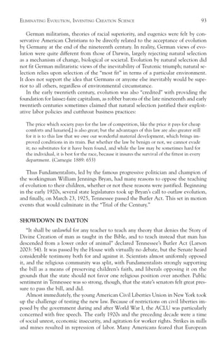 ELIMINATING EVOLUTION, INVENTING CREATION SCIENCE                                                     93

   German militarism, theories of racial superiority, and eugenics were felt by con-
servative American Christians to be directly related to the acceptance of evolution
by Germany at the end of the nineteenth century. In reality, German views of evo-
lution were quite different from those of Darwin, largely rejecting natural selection
as a mechanism of change, biological or societal. Evolution by natural selection did
not fit German militaristic views of the inevitability of Teutonic triumph; natural se-
lection relies upon selection of the “most fit” in terms of a particular environment.
It does not support the idea that Germans or anyone else inevitably would be supe-
rior to all others, regardless of environmental circumstance.
   In the early twentieth century, evolution was also “credited” with providing the
foundation for laissez-faire capitalism, as robber barons of the late nineteenth and early
twentieth centuries sometimes claimed that natural selection justified their exploit-
ative labor policies and cutthroat business practices:

   The price which society pays for the law of competition, like the price it pays for cheap
   comforts and luxuries[,] is also great; but the advantages of this law are also greater still
   for it is to this law that we owe our wonderful material development, which brings im-
   proved conditions in its train. But whether the law be benign or not, we cannot evade
   it; no substitutes for it have been found, and while the law may be sometimes hard for
   the individual, it is best for the race, because it insures the survival of the fittest in every
   department. (Carnegie 1889: 653)

   Thus Fundamentalists, led by the famous progressive politician and champion of
the workingman William Jennings Bryan, had many reasons to oppose the teaching
of evolution to their children, whether or not these reasons were justified. Beginning
in the early 1920s, several state legislatures took up Bryan’s call to outlaw evolution,
and finally, on March 23, 1925, Tennessee passed the Butler Act. This set in motion
events that would culminate in the “Trial of the Century.”

SHOWDOWN IN DAYTON
    “It shall be unlawful for any teacher to teach any theory that denies the Story of
Divine Creation of man as taught in the Bible, and to teach instead that man has
descended from a lower order of animal” declared Tennessee’s Butler Act (Larson
2003: 54). It was passed by the House with virtually no debate, but the Senate heard
considerable testimony both for and against it. Scientists almost uniformly opposed
it, and the religious community was split, with Fundamentalists strongly supporting
the bill as a means of preserving children’s faith, and liberals opposing it on the
grounds that the state should not favor one religious position over another. Public
sentiment in Tennessee was so strong, though, that the state’s senators felt great pres-
sure to pass the bill, and did.
    Almost immediately, the young American Civil Liberties Union in New York took
up the challenge of testing the new law. Because of restrictions on civil liberties im-
posed by the government during and after World War I, the ACLU was particularly
concerned with free speech. The early 1920s and the preceding decade were a time
of social unrest, economic insecurity, and agitation for worker rights. Strikes in mills
and mines resulted in repression of labor. Many Americans feared that European
 