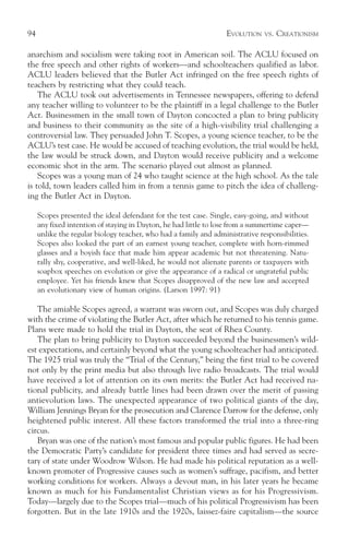 94                                                                 EVOLUTION   VS.   CREATIONISM

anarchism and socialism were taking root in American soil. The ACLU focused on
the free speech and other rights of workers—and schoolteachers qualified as labor.
ACLU leaders believed that the Butler Act infringed on the free speech rights of
teachers by restricting what they could teach.
    The ACLU took out advertisements in Tennessee newspapers, offering to defend
any teacher willing to volunteer to be the plaintiff in a legal challenge to the Butler
Act. Businessmen in the small town of Dayton concocted a plan to bring publicity
and business to their community as the site of a high-visibility trial challenging a
controversial law. They persuaded John T. Scopes, a young science teacher, to be the
ACLU’s test case. He would be accused of teaching evolution, the trial would be held,
the law would be struck down, and Dayton would receive publicity and a welcome
economic shot in the arm. The scenario played out almost as planned.
    Scopes was a young man of 24 who taught science at the high school. As the tale
is told, town leaders called him in from a tennis game to pitch the idea of challeng-
ing the Butler Act in Dayton.

     Scopes presented the ideal defendant for the test case. Single, easy-going, and without
     any fixed intention of staying in Dayton, he had little to lose from a summertime caper—
     unlike the regular biology teacher, who had a family and administrative responsibilities.
     Scopes also looked the part of an earnest young teacher, complete with horn-rimmed
     glasses and a boyish face that made him appear academic but not threatening. Natu-
     rally shy, cooperative, and well-liked, he would not alienate parents or taxpayers with
     soapbox speeches on evolution or give the appearance of a radical or ungrateful public
     employee. Yet his friends knew that Scopes disapproved of the new law and accepted
     an evolutionary view of human origins. (Larson 1997: 91)

   The amiable Scopes agreed, a warrant was sworn out, and Scopes was duly charged
with the crime of violating the Butler Act, after which he returned to his tennis game.
Plans were made to hold the trial in Dayton, the seat of Rhea County.
   The plan to bring publicity to Dayton succeeded beyond the businessmen’s wild-
est expectations, and certainly beyond what the young schoolteacher had anticipated.
The 1925 trial was truly the “Trial of the Century,” being the first trial to be covered
not only by the print media but also through live radio broadcasts. The trial would
have received a lot of attention on its own merits: the Butler Act had received na-
tional publicity, and already battle lines had been drawn over the merit of passing
antievolution laws. The unexpected appearance of two political giants of the day,
William Jennings Bryan for the prosecution and Clarence Darrow for the defense, only
heightened public interest. All these factors transformed the trial into a three-ring
circus.
   Bryan was one of the nation’s most famous and popular public figures. He had been
the Democratic Party’s candidate for president three times and had served as secre-
tary of state under Woodrow Wilson. He had made his political reputation as a well-
known promoter of Progressive causes such as women’s suffrage, pacifism, and better
working conditions for workers. Always a devout man, in his later years he became
known as much for his Fundamentalist Christian views as for his Progressivism.
Today—largely due to the Scopes trial—much of his political Progressivism has been
forgotten. But in the late 1910s and the 1920s, laissez-faire capitalism—the source
 