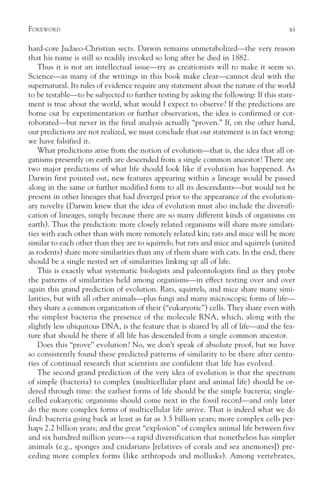 F OREWORD                                                                             xi

hard-core Judaeo-Christian sects. Darwin remains unmetabolized—the very reason
that his name is still so readily invoked so long after he died in 1882.
    Thus it is not an intellectual issue—try as creationists will to make it seem so.
Science—as many of the writings in this book make clear—cannot deal with the
supernatural. Its rules of evidence require any statement about the nature of the world
to be testable—to be subjected to further testing by asking the following: If this state-
ment is true about the world, what would I expect to observe? If the predictions are
borne out by experimentation or further observation, the idea is confirmed or cor-
roborated—but never in the final analysis actually “proven.” If, on the other hand,
our predictions are not realized, we must conclude that our statement is in fact wrong:
we have falsified it.
    What predictions arise from the notion of evolution—that is, the idea that all or-
ganisms presently on earth are descended from a single common ancestor? There are
two major predictions of what life should look like if evolution has happened. As
Darwin first pointed out, new features appearing within a lineage would be passed
along in the same or further modified form to all its descendants—but would not be
present in other lineages that had diverged prior to the appearance of the evolution-
ary novelty (Darwin knew that the idea of evolution must also include the diversifi-
cation of lineages, simply because there are so many different kinds of organisms on
earth). Thus the prediction: more closely related organisms will share more similari-
ties with each other than with more remotely related kin; rats and mice will be more
similar to each other than they are to squirrels; but rats and mice and squirrels (united
as rodents) share more similarities than any of them share with cats. In the end, there
should be a single nested set of similarities linking up all of life.
    This is exactly what systematic biologists and paleontologists find as they probe
the patterns of similarities held among organisms—in effect testing over and over
again this grand prediction of evolution. Rats, squirrels, and mice share many simi-
larities, but with all other animals—plus fungi and many microscopic forms of life—
they share a common organization of their (“eukaryotic”) cells. They share even with
the simplest bacteria the presence of the molecule RNA, which, along with the
slightly less ubiquitous DNA, is the feature that is shared by all of life—and the fea-
ture that should be there if all life has descended from a single common ancestor.
    Does this “prove” evolution? No, we don’t speak of absolute proof, but we have
so consistently found these predicted patterns of similarity to be there after centu-
ries of continual research that scientists are confident that life has evolved.
    The second grand prediction of the very idea of evolution is that the spectrum
of simple (bacteria) to complex (multicellular plant and animal life) should be or-
dered through time: the earliest forms of life should be the simple bacteria; single-
celled eukaryotic organisms should come next in the fossil record—and only later
do the more complex forms of multicellular life arrive. That is indeed what we do
find: bacteria going back at least as far as 3.5 billion years; more complex cells per-
haps 2.2 billion years; and the great “explosion” of complex animal life between five
and six hundred million years—a rapid diversification that nonetheless has simpler
animals (e.g., sponges and cnidarians [relatives of corals and sea anemones]) pre-
ceding more complex forms (like arthropods and mollusks). Among vertebrates,
 