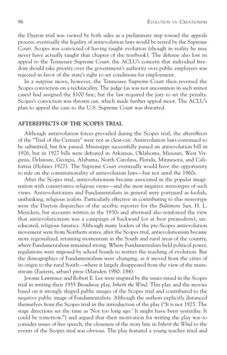 96                                                           EVOLUTION   VS.   CREATIONISM

the Dayton trial was viewed by both sides as a preliminary step toward the appeals
process: eventually the legality of antievolution laws would be tested by the Supreme
Court. Scopes was convicted of having taught evolution (though in reality he may
never have actually taught that chapter of the textbook). The defense also lost its
appeal to the Tennessee Supreme Court: the ACLU’s concern that individual free-
dom should take priority over the government’s authority over public employees was
rejected in favor of the state’s right to set conditions for employment.
   In a surprise move, however, the Tennessee Supreme Court then reversed the
Scopes conviction on a technicality. The judge (as was not uncommon in such minor
cases) had assigned the $100 fine, but the law required the jury to set the penalty.
Scopes’s conviction was thrown out, which made further appeal moot. The ACLU’s
plan to appeal the case to the U.S. Supreme Court was thwarted.

AFTEREFFECTS OF THE SCOPES TRIAL
    Although antievolution forces prevailed during the Scopes trial, the aftereffects
of the “Trial of the Century” were not as clear-cut. Antievolution laws continued to
be submitted, but few passed. Mississippi successfully passed an antievolution bill in
1926, but in 1927 bills were defeated in Arkansas, Oklahoma, Missouri, West Vir-
ginia, Delaware, Georgia, Alabama, North Carolina, Florida, Minnesota, and Cali-
fornia (Holmes 1927). The Supreme Court eventually would have the opportunity
to rule on the constitutionality of antievolution laws—but not until the 1960s.
    After the Scopes trial, antievolutionism became associated in the popular imagi-
nation with conservative religious views—and the most negative stereotypes of such
views. Antievolutionists and Fundamentalists in general were portrayed as foolish,
unthinking, religious zealots. Particularly effective in contributing to this stereotype
were the Dayton dispatches of the acerbic reporter for the Baltimore Sun, H. L.
Mencken, but accounts written in the 1930s and afterward also reinforced the view
that antievolutionism was a campaign of backward (or at best premodern), un-
educated, religious fanatics. Although many leaders of the pre-Scopes antievolution
movement were from Northern states, after the Scopes trial, antievolutionism became
more regionalized, retaining momentum in the South and rural areas of the country,
where Fundamentalism remained strong. Where Fundamentalists held political power,
regulations were imposed by school boards to restrict the teaching of evolution. But
the demographics of Fundamentalism were changing, as it moved from the cities of
its origin to the rural South—where it largely disappeared from the view of the main-
stream (Eastern, urban) press (Marsden 1980: 184).
    Jerome Lawrence and Robert E. Lee were inspired by the issues raised in the Scopes
trial in writing their 1955 Broadway play, Inherit the Wind. This play and the movies
based on it strongly shaped public images of the Scopes trial and contributed to the
negative public image of Fundamentalists. Although the authors explicitly distanced
themselves from the Scopes trial in the introduction of the play (“It is not 1925. The
stage directions set the time as ‘Not too long ago.’ It might have been yesterday. It
could be tomorrow.”) and argued that their motivation for writing the play was to
consider issues of free speech, the closeness of the story line in Inherit the Wind to the
events of the Scopes trial was obvious. The play featured a young teacher tried and
 
