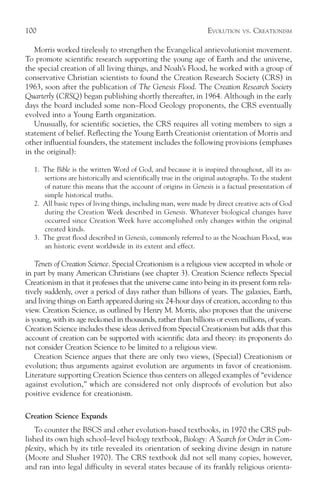 100                                                               EVOLUTION    VS.   CREATIONISM

   Morris worked tirelessly to strengthen the Evangelical antievolutionist movement.
To promote scientific research supporting the young age of Earth and the universe,
the special creation of all living things, and Noah’s Flood, he worked with a group of
conservative Christian scientists to found the Creation Research Society (CRS) in
1963, soon after the publication of The Genesis Flood. The Creation Research Society
Quarterly (CRSQ) began publishing shortly thereafter, in 1964. Although in the early
days the board included some non–Flood Geology proponents, the CRS eventually
evolved into a Young Earth organization.
   Unusually, for scientific societies, the CRS requires all voting members to sign a
statement of belief. Reflecting the Young Earth Creationist orientation of Morris and
other influential founders, the statement includes the following provisions (emphases
in the original):

   1. The Bible is the written Word of God, and because it is inspired throughout, all its as-
      sertions are historically and scientifically true in the original autographs. To the student
      of nature this means that the account of origins in Genesis is a factual presentation of
      simple historical truths.
   2. All basic types of living things, including man, were made by direct creative acts of God
      during the Creation Week described in Genesis. Whatever biological changes have
      occurred since Creation Week have accomplished only changes within the original
      created kinds.
   3. The great flood described in Genesis, commonly referred to as the Noachian Flood, was
      an historic event worldwide in its extent and effect.

    Tenets of Creation Science. Special Creationism is a religious view accepted in whole or
in part by many American Christians (see chapter 3). Creation Science reflects Special
Creationism in that it professes that the universe came into being in its present form rela-
tively suddenly, over a period of days rather than billions of years. The galaxies, Earth,
and living things on Earth appeared during six 24-hour days of creation, according to this
view. Creation Science, as outlined by Henry M. Morris, also proposes that the universe
is young, with its age reckoned in thousands, rather than billions or even millions, of years.
Creation Science includes these ideas derived from Special Creationism but adds that this
account of creation can be supported with scientific data and theory: its proponents do
not consider Creation Science to be limited to a religious view.
    Creation Science argues that there are only two views, (Special) Creationism or
evolution; thus arguments against evolution are arguments in favor of creationism.
Literature supporting Creation Science thus centers on alleged examples of “evidence
against evolution,” which are considered not only disproofs of evolution but also
positive evidence for creationism.

Creation Science Expands
   To counter the BSCS and other evolution-based textbooks, in 1970 the CRS pub-
lished its own high school–level biology textbook, Biology: A Search for Order in Com-
plexity, which by its title revealed its orientation of seeking divine design in nature
(Moore and Slusher 1970). The CRS textbook did not sell many copies, however,
and ran into legal difficulty in several states because of its frankly religious orienta-
 