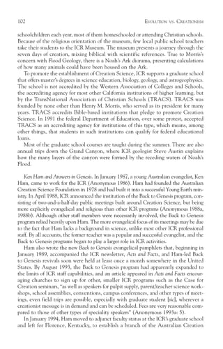 102                                                           EVOLUTION   VS.   CREATIONISM

schoolchildren each year, most of them homeschooled or attending Christian schools.
Because of the religious orientation of the museum, few local public school teachers
take their students to the ICR Museum. The museum presents a journey through the
seven days of creation, mixing biblical with scientific references. True to Morris’s
concern with Flood Geology, there is a Noah’s Ark diorama, presenting calculations
of how many animals could have been housed on the Ark.
   To promote the establishment of Creation Science, ICR supports a graduate school
that offers master’s degrees in science education, biology, geology, and astrogeophysics.
The school is not accredited by the Western Association of Colleges and Schools,
the accrediting agency for most other California institutions of higher learning, but
by the TransNational Association of Christian Schools (TRACS). TRACS was
founded by none other than Henry M. Morris, who served as its president for many
years. TRACS accredits Bible-based institutions that pledge to promote Creation
Science. In 1991 the federal Department of Education, over some protest, accepted
TRACS as an accrediting agency for institutions of this type, which means, among
other things, that students in such institutions can qualify for federal educational
loans.
   Most of the graduate school courses are taught during the summer. There are also
annual trips down the Grand Canyon, where ICR geologist Steve Austin explains
how the many layers of the canyon were formed by the receding waters of Noah’s
Flood.

    Ken Ham and Answers in Genesis. In January 1987, a young Australian evangelist, Ken
Ham, came to work for the ICR (Anonymous 1986). Ham had founded the Australian
Creation Science Foundation in 1978 and had built it into a successful Young Earth min-
istry. In April 1988, ICR announced the institution of the Back to Genesis program, con-
sisting of two-and-a-half-day public meetings built around Creation Science, but being
more explicitly evangelical and religious than other ICR programs (Anonymous 1988a,
1988b). Although other staff members were necessarily involved, the Back to Genesis
program relied heavily upon Ham. The more evangelical focus of its meetings may be due
to the fact that Ham lacks a background in science, unlike most other ICR professional
staff. By all accounts, the former teacher was a popular and successful evangelist, and the
Back to Genesis programs began to play a larger role in ICR activities.
    Ham also wrote the new Back to Genesis evangelical pamphlets that, beginning in
January 1989, accompanied the ICR newsletter, Acts and Facts, and Ham-led Back
to Genesis revivals soon were held at least once a month somewhere in the United
States. By August 1993, the Back to Genesis program had apparently expanded to
the limits of ICR staff capabilities, and an article appeared in Acts and Facts encour-
aging churches to sign up for other, smaller ICR programs such as the Case for
Creation seminars, “as well as speakers for pulpit supply, parent/teacher science work-
shops, school assemblies, conventions, campus conferences, and other types of meet-
ings, even field trips are possible, especially with graduate student [sic], wherever a
creationist message is in demand and can be scheduled. Fees are very reasonable com-
pared to those of other types of speciality speakers” (Anonymous 1993a: 5).
    In January 1994, Ham moved to adjunct faculty status at the ICR’s graduate school
and left for Florence, Kentucky, to establish a branch of the Australian Creation
 