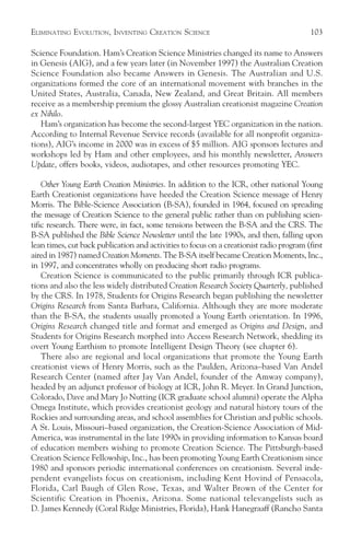 ELIMINATING EVOLUTION, INVENTING CREATION SCIENCE                                         103

Science Foundation. Ham’s Creation Science Ministries changed its name to Answers
in Genesis (AIG), and a few years later (in November 1997) the Australian Creation
Science Foundation also became Answers in Genesis. The Australian and U.S.
organizations formed the core of an international movement with branches in the
United States, Australia, Canada, New Zealand, and Great Britain. All members
receive as a membership premium the glossy Australian creationist magazine Creation
ex Nihilo.
   Ham’s organization has become the second-largest YEC organization in the nation.
According to Internal Revenue Service records (available for all nonprofit organiza-
tions), AIG’s income in 2000 was in excess of $5 million. AIG sponsors lectures and
workshops led by Ham and other employees, and his monthly newsletter, Answers
Update, offers books, videos, audiotapes, and other resources promoting YEC.

    Other Young Earth Creation Ministries. In addition to the ICR, other national Young
Earth Creationist organizations have heeded the Creation Science message of Henry
Morris. The Bible-Science Association (B-SA), founded in 1964, focused on spreading
the message of Creation Science to the general public rather than on publishing scien-
tific research. There were, in fact, some tensions between the B-SA and the CRS. The
B-SA published the Bible Science Newsletter until the late 1990s, and then, falling upon
lean times, cut back publication and activities to focus on a creationist radio program (first
aired in 1987) named Creation Moments. The B-SA itself became Creation Moments, Inc.,
in 1997, and concentrates wholly on producing short radio programs.
    Creation Science is communicated to the public primarily through ICR publica-
tions and also the less widely distributed Creation Research Society Quarterly, published
by the CRS. In 1978, Students for Origins Research began publishing the newsletter
Origins Research from Santa Barbara, California. Although they are more moderate
than the B-SA, the students usually promoted a Young Earth orientation. In 1996,
Origins Research changed title and format and emerged as Origins and Design, and
Students for Origins Research morphed into Access Research Network, shedding its
overt Young Earthism to promote Intelligent Design Theory (see chapter 6).
    There also are regional and local organizations that promote the Young Earth
creationist views of Henry Morris, such as the Paulden, Arizona–based Van Andel
Research Center (named after Jay Van Andel, founder of the Amway company),
headed by an adjunct professor of biology at ICR, John R. Meyer. In Grand Junction,
Colorado, Dave and Mary Jo Nutting (ICR graduate school alumni) operate the Alpha
Omega Institute, which provides creationist geology and natural history tours of the
Rockies and surrounding areas, and school assemblies for Christian and public schools.
A St. Louis, Missouri–based organization, the Creation-Science Association of Mid-
America, was instrumental in the late 1990s in providing information to Kansas board
of education members wishing to promote Creation Science. The Pittsburgh-based
Creation Science Fellowship, Inc., has been promoting Young Earth Creationism since
1980 and sponsors periodic international conferences on creationism. Several inde-
pendent evangelists focus on creationism, including Kent Hovind of Pensacola,
Florida, Carl Baugh of Glen Rose, Texas, and Walter Brown of the Center for
Scientific Creation in Phoenix, Arizona. Some national televangelists such as
D. James Kennedy (Coral Ridge Ministries, Florida), Hank Hanegraaff (Rancho Santa
 