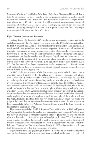 104                                                       EVOLUTION   VS.   CREATIONISM

Margarita, California), and John Ankerberg (Ankerberg Theological Research Insti-
tute, Chattanooga, Tennessee) regularly present programs criticizing evolution and
rely on and promote creationist views. The nationwide Maranatha Campus Minis-
tries also promotes Creation Science. A sizable corpus of antievolutionary material
consisting of books, videos, compact discs, filmstrips, tape recordings, posters, and
curricula promoting Young Earth Creationism is publicly available from these orga-
nizations and individuals and their Web sites.

Equal Time for Creation and Evolution
   Undoing Scopes. By the early 1960s, evolution was returning to science textbooks
and classrooms after largely having been absent since the 1930s. It is not coinciden-
tal that Whitcomb and Morris’s The Genesis Flood was published in 1961 and the ICR
was founded a few years later: the increased exposure of public school students to
evolution was a cause for alarm among conservative Christians. In Arizona, opposi-
tion to the use of BSCS books in the Phoenix school district stimulated state legisla-
tors to introduce legislation that would require “equal time and emphasis to the
presentation of the doctrine of divine creation, where such schools conduct a course
which teaches the theory of evolution” (the legislation did not pass) (Larson 2003:
97). But the renewed textbook emphasis on evolution generated conflicts in states
with antievolution laws for teachers who wished to teach modern science but who
would thereby be breaking the law.
   In 1965, Arkansas was one of the few remaining states with Scopes-era anti-
evolution laws still on the books (the others were Tennessee, Louisiana, and Missis-
sippi [Larson 1997]). In that year, the Arkansas Education Association (AEA) decided
to challenge the state’s antievolution law, partly because the presence of evolution
in textbooks put teachers on a collision course with the law. Rather than a Scopes-
style teacher defendant who would be prosecuted for breaking the law, the AEA in-
stead challenged the law itself with a teacher plaintiff who sought to legally teach
evolution (Moore, 1998). Arkansas teacher Susan Epperson argued that the Arkan-
sas antievolution law was unconstitutional because it violated her freedom of speech,
and a coplaintiff, a father of a student, argued for the right of the student to learn
the banned subject. The trial itself was very short, taking only about two hours; the
judge ruled that the antievolution law was unconstitutional. To the surprise of
Epperson and the AEA, the Arkansas Supreme Court reversed the lower court in a
two-sentence decision in 1967.
   The case was appealed to the U.S. Supreme Court, which ruled in 1968 in Epperson
v. Arkansas that the antievolution law was unconstitutional because it “selects from
the body of knowledge a particular segment which it proscribes for the sole reason
that it is deemed to conflict with a particular religious doctrine.” The First Amend-
ment requires schools to be neutral toward religion; to ban a subject (evolution)
because a religious view (Fundamentalism) finds it objectionable violates the Estab-
lishment Clause of the First Amendment. Finally, in 1968, 43 years after the Scopes
trial, it was unlawful to ban the teaching of evolution.
   Epperson had more of a psychological effect on antievolutionism than an actual
one, as the Arkansas and other antievolution laws had hardly ever been enforced
 