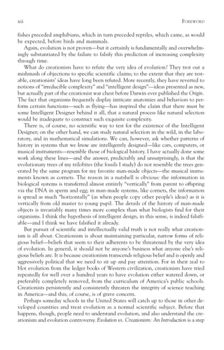 xii                                                                            F OREWORD

fishes preceded amphibians, which in turn preceded reptiles, which came, as would
be expected, before birds and mammals.
    Again, evolution is not proven—but it certainly is fundamentally and overwhelm-
ingly substantiated by the failure to falsify this prediction of increasing complexity
through time.
    What do creationists have to refute the very idea of evolution? They trot out a
mishmash of objections to specific scientific claims; to the extent that they are test-
able, creationists’ ideas have long been refuted. More recently, they have reverted to
notions of “irreducible complexity” and “intelligent design”—ideas presented as new,
but actually part of the creationist war chest before Darwin ever published the Origin.
The fact that organisms frequently display intricate anatomies and behaviors to per-
form certain functions—such as flying—has inspired the claim that there must be
some Intelligent Designer behind it all, that a natural process like natural selection
would be inadequate to construct such exquisite complexity.
    There is, of course, no scientific way to test for the existence of the Intelligent
Designer; on the other hand, we can study natural selection in the wild, in the labo-
ratory, and in mathematical simulations. We can, however, ask whether patterns of
history in systems that we know are intelligently designed—like cars, computers, or
musical instruments—resemble those of biological history. I have actually done some
work along these lines—and the answer, predictably and unsurprisingly, is that the
evolutionary trees of my trilobites (the fossils I study) do not resemble the trees gen-
erated by the same program for my favorite man-made objects—the musical instru-
ments known as cornets. The reason in a nutshell is obvious: the information in
biological systems is transferred almost entirely “vertically” from parent to offspring
via the DNA in sperm and egg; in man-made systems, like cornets, the information
is spread as much “horizontally” (as when people copy other people’s ideas) as it is
vertically from old master to young pupil. The details of the history of man-made
objects is invariably many times more complex than what biologists find for their
organisms. I think the hypothesis of intelligent design, in this sense, is indeed falsifi-
able—and I think we have falsified it already.
    But pursuit of scientific and intellectually valid truth is not really what creation-
ism is all about. Creationism is about maintaining particular, narrow forms of reli-
gious belief—beliefs that seem to their adherents to be threatened by the very idea
of evolution. In general, it should not be anyone’s business what anyone else’s reli-
gious beliefs are. It is because creationism transcends religious belief and is openly and
aggressively political that we need to sit up and pay attention. For in their zeal to
blot evolution from the ledger books of Western civilization, creationists have tried
repeatedly for well over a hundred years to have evolution either watered down, or
preferably completely removed, from the curriculum of America’s public schools.
Creationists persistently and consistently threaten the integrity of science teaching
in America—and this, of course, is of grave concern.
    Perhaps someday schools in the United States will catch up to those in other de-
veloped countries and treat evolution as a normal scientific subject. Before that
happens, though, people need to understand evolution, and also understand the cre-
ationism and evolution controversy. Evolution vs. Creationism: An Introduction is a step
 