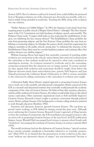 ELIMINATING EVOLUTION, INVENTING CREATION SCIENCE                                        105

(Larson 2003). But if evolution could not be banned, how could children be protected
from it? Keeping evolution out of the classroom was obviously not possible, with evo-
lution widely being included in textbooks. Teaching the Bible along with evolution
was one solution.

    “Neither Advances nor Inhibits Religion.” In 1963, the Supreme Court struck down laws
requiring prayer in public schools (Abington School District v. Schempp). The First Amend-
ment of the U.S. Constitution sets forth freedoms of religion, speech, and assembly. The
Religion Clause reads, “Congress shall make no law respecting the establishment of reli-
gion, nor inhibiting the free exercise thereof.” The Establishment Clause prohibits the
state from promoting religion, and the Free Exercise Clause prohibits the state from in-
hibiting or restricting religion. In Schempp, the justices clearly stated the requirement for
religious neutrality in the public schools, stating that “to withstand the strictures of the
Establishment Clause there must be a secular legislative purpose and a primary effect that
neither advances nor inhibits religion.”
    William Jennings Bryan had argued that neutrality consisted of teaching neither
evolution nor creationism in the schools: antievolution laws removed evolution from
the curriculum so that students would not be exposed to what some considered an
antireligious doctrine. As evolution returned to textbooks and to the curriculum,
creationists protested that the classroom was no longer neutral. To restore neutral-
ity, they argued, both evolution and creationism should be taught. Even before the
Epperson decision struck down antievolution laws, parents Nell Segraves and Jean
Sumrall petitioned the California Board of Education in 1963 to restore neutrality
to the classroom by adding creationism to the curriculum if evolution were taught.

   A Movement Builds. Henry Morris’s original approach to promoting Creation Science
was to reach out to the scientific and educational communities: Morris conceived of the
ICR as a research and educational institute that eventually would persuade the academic
community of the value of Creation Science. He believed that after scientists, educators,
and the public understood Creation Science, the subject would trickle down to the school
science curriculum. Other creationist organizations (such as Nell and Kelly Segraves’s
Creation Science Research Center) sought to promote creationism through political
action; Morris, perhaps because of his background as a former college professor, preferred
to work through education (Numbers 1992).
   Scientists and educators, however, ignored Creation Science. The top-down ap-
proach wasn’t working, so ICR shifted its strategy toward the grass roots. Although
never embracing the Creation Science Research Center’s approach of filing lawsuits
to force the teaching of creationism, the ICR nonetheless encouraged citizens to take
an active role in promoting Creation Science at the local level. In ICR’s publication
Impacts, lawyer Wendell Bird encouraged local citizens to present school boards with
“resolutions” encouraging the teaching of Creation Science in science curricula (Bird
1979).
   The model resolution laid out the definition of Creation Science: “special creation
from a strictly scientific standpoint is hereinafter referred to as ‘scientific creation-
ism’” (Bird 1979: ii). It claimed that the presentation of only evolution in the class-
room “without any alternative theory of origins” was unconstitutional “because it
 