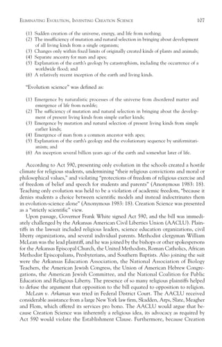 ELIMINATING EVOLUTION, INVENTING CREATION SCIENCE                                       107

  (1) Sudden creation of the universe, energy, and life from nothing;
  (2) The insufficiency of mutation and natural selection in bringing about development
      of all living kinds from a single organism;
  (3) Changes only within fixed limits of originally created kinds of plants and animals;
  (4) Separate ancestry for man and apes;
  (5) Explanation of the earth’s geology by catastrophism, including the occurrence of a
      worldwide flood; and
  (6) A relatively recent inception of the earth and living kinds.

  “Evolution science” was defined as:

  (1) Emergence by naturalistic processes of the universe from disordered matter and
      emergence of life from nonlife;
  (2) The sufficiency of mutation and natural selection in bringing about the develop-
      ment of present living kinds from simple earlier kinds;
  (3) Emergence by mutation and natural selection of present living kinds from simple
      earlier kinds;
  (4) Emergence of man from a common ancestor with apes;
  (5) Explanation of the earth’s geology and the evolutionary sequence by uniformitari-
      anism; and
  (6) An inception several billion years ago of the earth and somewhat later of life.

    According to Act 590, presenting only evolution in the schools created a hostile
climate for religious students, undermining “their religious convictions and moral or
philosophical values,” and violating “protections of freedom of religious exercise and
of freedom of belief and speech for students and parents” (Anonymous 1983: 18).
Teaching only evolution was held to be a violation of academic freedom, “because it
denies students a choice between scientific models and instead indoctrinates them
in evolution-science alone” (Anonymous 1983: 18). Creation Science was presented
as a “strictly scientific” view.
    Upon passage, Governor Frank White signed Act 590, and the bill was immedi-
ately challenged by the Arkansas American Civil Liberties Union (AACLU). Plain-
tiffs in the lawsuit included religious leaders, science education organizations, civil
liberty organizations, and several individual parents. Methodist clergyman William
McLean was the lead plaintiff, and he was joined by the bishops or other spokespersons
for the Arkansas Episcopal Church, the United Methodists, Roman Catholics, African
Methodist Episcopalians, Presbyterians, and Southern Baptists. Also joining the suit
were the Arkansas Education Association, the National Association of Biology
Teachers, the American Jewish Congress, the Union of American Hebrew Congre-
gations, the American Jewish Committee, and the National Coalition for Public
Education and Religious Liberty. The presence of so many religious plaintiffs helped
to defuse the argument that opposition to the bill equated to opposition to religion.
    McLean v. Arkansas was tried in Federal District Court. The AACLU received
considerable assistance from a large New York law firm, Skadden, Arps, Slate, Meagher
and Flom, which offered its services pro bono. The AACLU would argue that be-
cause Creation Science was inherently a religious idea, its advocacy as required by
Act 590 would violate the Establishment Clause. Furthermore, because Creation
 