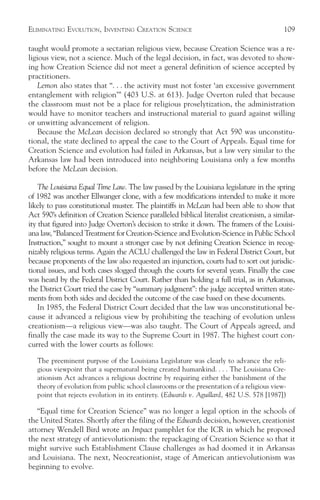 ELIMINATING EVOLUTION, INVENTING CREATION SCIENCE                                           109

taught would promote a sectarian religious view, because Creation Science was a re-
ligious view, not a science. Much of the legal decision, in fact, was devoted to show-
ing how Creation Science did not meet a general definition of science accepted by
practitioners.
    Lemon also states that “. . . the activity must not foster ‘an excessive government
entanglement with religion’” (403 U.S. at 613). Judge Overton ruled that because
the classroom must not be a place for religious proselytization, the administration
would have to monitor teachers and instructional material to guard against willing
or unwitting advancement of religion.
    Because the McLean decision declared so strongly that Act 590 was unconstitu-
tional, the state declined to appeal the case to the Court of Appeals. Equal time for
Creation Science and evolution had failed in Arkansas, but a law very similar to the
Arkansas law had been introduced into neighboring Louisiana only a few months
before the McLean decision.

    The Louisiana Equal Time Law. The law passed by the Louisiana legislature in the spring
of 1982 was another Ellwanger clone, with a few modifications intended to make it more
likely to pass constitutional muster. The plaintiffs in McLean had been able to show that
Act 590’s definition of Creation Science paralleled biblical literalist creationism, a similar-
ity that figured into Judge Overton’s decision to strike it down. The framers of the Louisi-
ana law, “Balanced Treatment for Creation-Science and Evolution-Science in Public School
Instruction,” sought to mount a stronger case by not defining Creation Science in recog-
nizably religious terms. Again the ACLU challenged the law in Federal District Court, but
because proponents of the law also requested an injunction, courts had to sort out jurisdic-
tional issues, and both cases slogged through the courts for several years. Finally the case
was heard by the Federal District Court. Rather than holding a full trial, as in Arkansas,
the District Court tried the case by “summary judgment”: the judge accepted written state-
ments from both sides and decided the outcome of the case based on these documents.
    In 1985, the Federal District Court decided that the law was unconstitutional be-
cause it advanced a religious view by prohibiting the teaching of evolution unless
creationism—a religious view—was also taught. The Court of Appeals agreed, and
finally the case made its way to the Supreme Court in 1987. The highest court con-
curred with the lower courts as follows:

   The preeminent purpose of the Louisiana Legislature was clearly to advance the reli-
   gious viewpoint that a supernatural being created humankind. . . . The Louisiana Cre-
   ationism Act advances a religious doctrine by requiring either the banishment of the
   theory of evolution from public school classrooms or the presentation of a religious view-
   point that rejects evolution in its entirety. (Edwards v. Aguillard, 482 U.S. 578 [1987])

   “Equal time for Creation Science” was no longer a legal option in the schools of
the United States. Shortly after the filing of the Edwards decision, however, creationist
attorney Wendell Bird wrote an Impact pamphlet for the ICR in which he proposed
the next strategy of antievolutionism: the repackaging of Creation Science so that it
might survive such Establishment Clause challenges as had doomed it in Arkansas
and Louisiana. The next, Neocreationist, stage of American antievolutionism was
beginning to evolve.
 