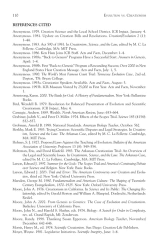 110                                                              EVOLUTION    VS.   CREATIONISM

REFERENCES CITED
Anonymous. 1979. Creation Science and the Local School District. ICR Impact, January: 4.
Anonymous. 1981. Update on Creation Bills and Resolutions. Creation/Evolution 2 (1):
       1–44.
Anonymous. 1983. Act 590 of 1981. In Creationism, Science, and the Law, edited by M. C. La
       Follette. Cambridge, MA: MIT Press.
Anonymous. 1986. Ken Ham Joins ICR Staff. Acts and Facts, December: 1–4.
Anonymous. 1988a. “Back to Genesis” Programs Have a Successful Start. Answers in Genesis,
       April: 1–4.
Anonymous. 1988b. First “Back-to-Genesis” Program a Resounding Success; Over 2000 in New
       England States Hear Creation Message. Acts and Facts, July: 1, 5.
Anonymous. 1990. The World’s Most Famous Court Trial: Tennessee Evolution Case, 2nd ed.
       Dayton, TN: Bryan College.
Anonymous. 1993a. Creationist Speakers Available. Acts and Facts, August: 5.
Anonymous. 1993b. ICR Museum Visited by 25,000 in First Year. Acts and Facts, November:
       1.
Armstrong, Karen. 2000. The Battle for God: A History of Fundamentalism. New York: Ballantine
       Books.
Bird, Wendell R. 1979. Resolution for Balanced Presentation of Evolution and Scientific
       Creationism. ICR Impact, May: 4.
Carnegie, Andrew. 1889. Wealth. North American Review, June: 653–664.
Grabiner, Judith V., and Peter D. Miller. 1974. Effects of the Scopes Trial. Science 185 (4154):
       832–837.
Grobman, Arnold B. 1998. National Standards. American Biology Teacher, October: 562.
Herlihy, Mark E. 1983. Trying Creation: Scientific Disputes and Legal Strategies. In Creation-
       ism, Science and the Law: The Arkansas Case, edited by M. C. La Follette. Cambridge,
       MA: MIT Press.
Holmes, S. J. 1927. Proposed Laws Against the Teaching of Evolution. Bulletin of the American
       Association of University Professors 13 (8): 549–554.
Holtzman, Eric, and David Klasfeld. 1983. The Arkansas Creationism Trial: An Overview of
       the Legal and Scientific Issues. In Creationism, Science, and the Law: The Arkansas Case,
       edited by M. C. La Follette. Cambridge, MA: MIT Press.
Larson, Edward J. 1997. Summer for the Gods: The Scopes Trial and America’s Continuing Debate
       over Science and Religion. New York: Basic Books.
Larson, Edward J. 2003. Trial and Error: The American Controversy over Creation and Evolu-
       tion, third ed. New York: Oxford University Press.
Marsden, George M. 1980. Fundamentalism and American Culture: The Shaping of Twentieth-
       Century Evangelicalism, 1870–1925. New York: Oxford University Press.
Moore, John A. 1976. Creationism in California. In Science and Its Public: The Changing Re-
       lationship, edited by Gerald Horton and William A. Blanpied. Dordrecht, Netherlands:
       Reidel.
Moore, John A. 2002. From Genesis to Genetics: The Case of Evolution and Creationism.
       Berkeley: University of California Press.
Moore, John N., and Harold S. Slusher, eds. 1974. Biology: A Search for Order in Complexity,
       rev. ed. Grand Rapids, MI: Zondervan.
Moore, Randy. 1998. Thanking Susan Epperson. American Biology Teacher, November/
       December: 642–646.
Morris, Henry M., ed. 1974. Scientific Creationism. San Diego: Creation-Life Publishers.
Moyer, Wayne. 1981. Legislative Initiatives. Scientific Integrity, June: 1–4.
 