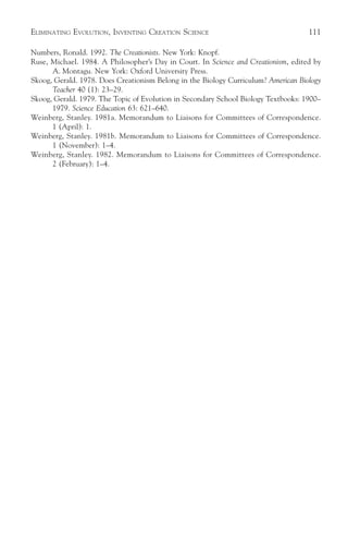 ELIMINATING EVOLUTION, INVENTING CREATION SCIENCE                                   111

Numbers, Ronald. 1992. The Creationists. New York: Knopf.
Ruse, Michael. 1984. A Philosopher’s Day in Court. In Science and Creationism, edited by
      A. Montagu. New York: Oxford University Press.
Skoog, Gerald. 1978. Does Creationism Belong in the Biology Curriculum? American Biology
      Teacher 40 (1): 23–29.
Skoog, Gerald. 1979. The Topic of Evolution in Secondary School Biology Textbooks: 1900–
      1979. Science Education 63: 621–640.
Weinberg, Stanley. 1981a. Memorandum to Liaisons for Committees of Correspondence.
      1 (April): 1.
Weinberg, Stanley. 1981b. Memorandum to Liaisons for Committees of Correspondence.
      1 (November): 1–4.
Weinberg, Stanley. 1982. Memorandum to Liaisons for Committees of Correspondence.
      2 (February): 1–4.
 