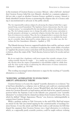 114                                                               EVOLUTION   VS.   CREATIONISM

in the treatment of Creation Science as science: McLean—after a full trial—declared
that Creation Science failed the test; Edwards—decided on a summary judgment—
did not take a stand on whether Creation Science qualified as science. Instead, it
firmly identified Creation Science as promoting the religious idea of a Creator, mak-
ing it unconstitutional to advocate in the public schools.

  The Act impermissibly endorses religion by advancing the religious belief that a super-
  natural being created humankind. The legislative history demonstrates that the term
  “creation science,” as contemplated by the state legislature, embraces this religious teach-
  ing. The Act’s primary purpose was to change the public school science curriculum to
  provide persuasive advantage to a particular religious doctrine that rejects the factual
  basis of evolution in its entirety. Thus, the Act is designed either to promote the theory
  of creation science that embodies a particular religious tenet or to prohibit the teach-
  ing of a scientific theory disfavored by certain religious sects. In either case, the Act
  violates the First Amendment. (Edwards v. Aguillard, p. 579)

   The Edwards decision, however, suggested loopholes that could be, and were, seized
upon by creationists. One was a statement recognizing the extant ability of teachers
to “supplant the present science curriculum with the presentation of theories, besides
evolution, about the origin of life.” Such theories, however, had to be secular and not
religious:

  We do not imply that a legislature could never require that scientific critiques of pre-
  vailing scientific theories be taught. . . . In a similar way, teaching a variety of scien-
  tific theories about the origins of humankind to schoolchildren might be validly done
  with the clear secular intent of enhancing the effectiveness of science instruction.
  (Edwards v. Aguillard, pp. 593–594)

   This wording encouraged antievolutionists to argue for the teaching of “scientific
alternatives to evolution.”

“SCIENTIFIC ALTERNATIVES TO EVOLUTION”:
ABRUPT APPEARANCE THEORY
    Creation Science is of course the original “scientific alternative to evolution,” but
it had been identified as a religious view in McLean and could not constitutionally
be advocated in the public schools. Lawyer Wendell Bird, who had advised the In-
stitute for Creation Research on legal matters and who had in fact argued Louisiana’s
position before the Supreme Court in the Edwards case, proposed a new “scientific
alternative” to evolution that he claimed was distinct from Creation Science. His view,
which he dubbed “Abrupt Appearance Theory,” was, however, indistinguishable in
content from Creation Science.
    While a graduate student at Yale University in the mid-1970s, Bird had written
an article for the Yale Law Journal arguing for the constitutionality of teaching Cre-
ation Science. It was this article and Bird’s later work as staff attorney for ICR that
shaped the argument that Creation Science was a legal alternative to evolution,
which, as a supposedly purely scientific position, could be taught without violating
 