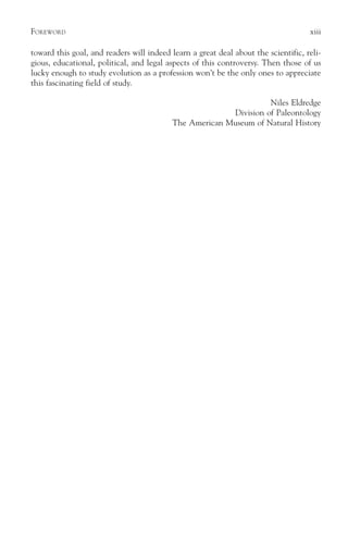 F OREWORD                                                                           xiii

toward this goal, and readers will indeed learn a great deal about the scientific, reli-
gious, educational, political, and legal aspects of this controversy. Then those of us
lucky enough to study evolution as a profession won’t be the only ones to appreciate
this fascinating field of study.

                                                                  Niles Eldredge
                                                        Division of Paleontology
                                          The American Museum of Natural History
 