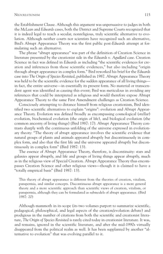 NEOCREATIONISM                                                                            115

the Establishment Clause. Although this argument was unpersuasive to judges in both
the McLean and Edwards cases, both the District and Supreme Courts recognized that
it is indeed legal to teach a secular, nonreligious, truly scientific alternative to evo-
lution. Although neither courts nor scientists have recognized such an alternative,
Bird’s Abrupt Appearance Theory was the first public post-Edwards attempt at for-
mulating such an alternative.
    The phrase “abrupt appearance” was part of the definition of Creation Science in
literature presented by the creationist side in the Edwards v. Aguillard case. Creation
Science in fact was defined in Edwards as including “the scientific evidences for cre-
ation and inferences from those scientific evidences,” but also including “origin
through abrupt appearance in complex form.” Bird reworked his brief for the Edwards
case into The Origin of Species Revisited, published in 1987. Abrupt Appearance Theory
was held to be the scientific evidence for the sudden appearance of all living things—
in fact, the entire universe—in essentially its present form. No material or transcen-
dent agent was identified as causing this event; Bird was meticulous in avoiding any
references that could be interpreted as religious and would therefore expose Abrupt
Appearance Theory to the same First Amendment challenges as Creation Science.
    Consciously attempting to distance himself from religious creationism, Bird iden-
tified two scientific alternatives to explain “origins”: evolution and Abrupt Appear-
ance Theory. Evolution was defined broadly as encompassing cosmological (stellar)
evolution, biochemical evolution (the origin of life), and biological evolution (the
common ancestry of living things) (Bird 1987: 17). Abrupt Appearance Theory con-
trasts sharply with the continuous unfolding of the universe expressed in evolution-
ary theory: “The theory of abrupt appearance involves the scientific evidence that
natural groups of plants and animals appeared abruptly but discontinuously in com-
plex form, and also that the first life and the universe appeared abruptly but discon-
tinuously in complex form” (Bird 1987: 13).
    The essence of Abrupt Appearance Theory, therefore, is discontinuity: stars and
galaxies appear abruptly, and life and groups of living things appear abruptly, much
as in the religious view of Special Creation. Abrupt Appearance Theory thus encom-
passes Creation Science and other religious views—though it is claimed to have a
“totally empirical basis” (Bird 1987: 13).

   This theory of abrupt appearance is different from the theories of creation, vitalism,
   panspermia, and similar concepts. Discontinuous abrupt appearance is a more general
   theory and a more scientific approach than scientific views of creation, vitalism, or
   panspermia, although they can be formulated as submodels of abrupt appearance. (Bird
   1987: 20)

   Although mammoth in its scope (its two volumes purport to summarize scientific,
pedagogical, philosophical, and legal aspects of the creation/evolution debate) and
prodigious in the number of citations from both the scientific and creationist litera-
ture, The Origin of Species Revisited is rarely cited today in creationist literature. It was,
and remains, ignored in the scientific literature, and after the mid-1990s virtually
disappeared from the political realm as well. It has been supplanted by another “al-
ternative to evolution” that was evolving parallel to it.
 