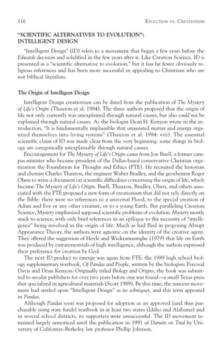 116                                                         EVOLUTION   VS.   CREATIONISM

“SCIENTIFIC ALTERNATIVES TO EVOLUTION”:
INTELLIGENT DESIGN
   “Intelligent Design” (ID) refers to a movement that began a few years before the
Edwards decision and solidified in the few years after it. Like Creation Science, ID is
presented as a “scientific alternative to evolution,” but it has far fewer obviously re-
ligious references and has been more successful in appealing to Christians who are
not biblical literalists.

The Origin of Intelligent Design
    Intelligent Design creationism can be dated from the publication of The Mystery
of Life’s Origin (Thaxton et al. 1984). The three authors proposed that the origin of
life not only currently was unexplained through natural causes, but also could not be
explained through natural causes. As the biologist Dean H. Kenyon wrote in the in-
troduction, “It is fundamentally implausible that unassisted matter and energy orga-
nized themselves into living systems” (Thaxton et al. 1984: viii). The essential
scientific claim of ID was made clear from the very beginning: some things in biol-
ogy are categorically unexplainable through natural causes.
    Encouragement for The Mystery of Life’s Origin came from Jon Buell, a former cam-
pus minister who became president of the Dallas-based conservative Christian orga-
nization the Foundation for Thought and Ethics (FTE). He recruited the historian
and chemist Charles Thaxton, the engineer Walter Bradley, and the geochemist Roger
Olsen to write a document on scientific difficulties concerning the origin of life, which
became The Mystery of Life’s Origin. Buell, Thaxton, Bradley, Olsen, and others asso-
ciated with the FTE proposed a new form of creationism that did not rely directly on
the Bible: there were no references to a universal Flood, to the special creation of
Adam and Eve or any other creature, or to a young Earth. But paralleling Creation
Science, Mystery emphasized supposed scientific problems of evolution. Mystery mostly
stuck to science, with only brief references in an epilogue to the necessity of “intelli-
gence” being involved in the origin of life. Much as had Bird in proposing Abrupt
Appearance Theory, the authors were agnostic on the identity of the creative agent.
They offered the suggestion of Hoyle and Wickramasinghe (1979) that life on Earth
was produced by extraterrestrials of high intelligence, although the authors expressed
their preference for creation by God.
    The next ID product to emerge was again from FTE: the 1989 high school biol-
ogy supplementary textbook, Of Pandas and People, written by the biologists Percival
Davis and Dean Kenyon. Originally titled Biology and Origins, the book was submit-
ted to secular publishers for over two years before one was found—a small Texas press
that specialized in agricultural materials (Scott 1989). By this time, the nascent move-
ment had settled upon “Intelligent Design” as its sobriquet, and this term appeared
in Pandas.
    Although Pandas soon was proposed for adoption as an approved (and thus pur-
chasable using state funds) textbook in at least two states (Idaho and Alabama) and
in several school districts, its supporters were unsuccessful. The ID movement re-
mained largely unnoticed until the publication in 1991 of Darwin on Trial by Uni-
versity of California–Berkeley law professor Phillip Johnson.
 