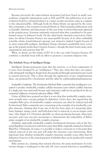 NEOCREATIONISM                                                                          117

    Because previously the antievolution movement had been based in small, non-
academic, nonprofit organizations such as ICR and FTE, the publication of an anti-
evolution book by a tenured professor at a major secular university came as a surprise
to the educated public. Although books by Henry Morris are ignored by the scien-
tific community, a few scientists reviewed Darwin on Trial in popular publications such
as Scientific American, and discussions of this new form of antievolutionism appeared
in the popular press. Scientists uniformly criticized what they considered to be unin-
formed science in Johnson’s book. On the other hand, educated conservative Chris-
tians, for whom Creation Science was unacceptable because of its often outlandish
scientific claims, found Johnson’s message very attractive indeed. Largely because of
its more respectable pedigree, Intelligent Design obtained considerably more cover-
age in the popular media than Creation Science—though the latter boasts many more
organizations and activists than ID.
    What, in detail, are the claims of ID? As is the case with Creation Science, ID
combines a scholarly focus with an effort to promote a sectarian religious view.

The Scholarly Focus of Intelligent Design
    Intelligent Design proponents posit that the universe, or at least components of
it, have been designed by an “intelligence.” They also claim that they can empiri-
cally distinguish intelligent design from that produced through natural processes (such
as natural selection). This is done through the application of two complementary
ideas, one promoted by a biochemist and the other by a philosopher/mathematician.

    Irreducible Complexity. The biochemist Michael Behe contends that intelligence is re-
quired to produce irreducibly complex cellular structures (ones which couldn’t function
if a single part were removed) because such structures could not be produced by the in-
cremental additions of natural selection (Behe 1996).
    Critics of Behe have pointed out that it is not clear that irreducibly complex struc-
tures actually exist—except perhaps by definition. Critics have also argued that the
examples Behe gives of irreducibly complex structures can often be reduced and still
be functional. Behe commonly uses a mousetrap as his example of an irreducibly com-
plex structure, claiming that if any one of the five basic parts of a mousetrap (plat-
form, hammer, spring, catch, and hold-down bar) is removed, it can no longer catch
mice. (See Figure 6.1.) Scientists gleefully set about producing four-part, three-part,
two-part, and even one-part mousetraps to demonstrate the reducibility of Behe’s
prime example of an irreducibly complex structure.
    Similarly, supposedly irreducibly complex biochemical structures such as the bac-
terial flagellum can function with fewer parts than Behe originally claimed in Darwin’s
Black Box. Ultimately, of course, it is possible to reduce a structure to so few parts that,
indeed, removal of any one part will make the structure cease functioning. More
important than whether irreducibly complex structures actually occur other than by
definition, however, is the critical question of whether they can be produced by natural
mechanisms.
    Behe answers no, claiming that natural selection, the main mechanism of evolu-
tionary change, is inadequate to the task. He views natural selection as assembling a
 