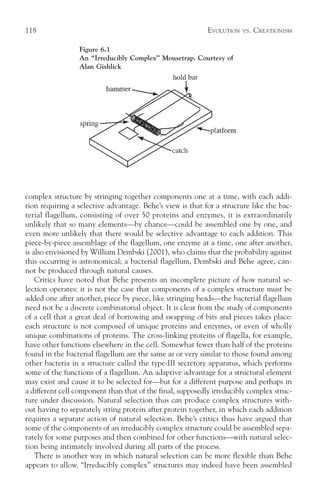 118                                                         EVOLUTION   VS.   CREATIONISM

                 Figure 6.1
                 An “Irreducibly Complex” Mousetrap. Courtesy of
                 Alan Gishlick




complex structure by stringing together components one at a time, with each addi-
tion requiring a selective advantage. Behe’s view is that for a structure like the bac-
terial flagellum, consisting of over 50 proteins and enzymes, it is extraordinarily
unlikely that so many elements—by chance—could be assembled one by one, and
even more unlikely that there would be selective advantage to each addition. This
piece-by-piece assemblage of the flagellum, one enzyme at a time, one after another,
is also envisioned by William Dembski (2001), who claims that the probability against
this occurring is astronomical; a bacterial flagellum, Dembski and Behe agree, can-
not be produced through natural causes.
    Critics have noted that Behe presents an incomplete picture of how natural se-
lection operates: it is not the case that components of a complex structure must be
added one after another, piece by piece, like stringing beads—the bacterial flagellum
need not be a discrete combinatorial object. It is clear from the study of components
of a cell that a great deal of borrowing and swapping of bits and pieces takes place:
each structure is not composed of unique proteins and enzymes, or even of wholly
unique combinations of proteins. The cross-linking proteins of flagella, for example,
have other functions elsewhere in the cell. Somewhat fewer than half of the proteins
found in the bacterial flagellum are the same as or very similar to those found among
other bacteria in a structure called the type-III secretory apparatus, which performs
some of the functions of a flagellum. An adaptive advantage for a structural element
may exist and cause it to be selected for—but for a different purpose and perhaps in
a different cell component than that of the final, supposedly irreducibly complex struc-
ture under discussion. Natural selection thus can produce complex structures with-
out having to separately string protein after protein together, in which each addition
requires a separate action of natural selection. Behe’s critics thus have argued that
some of the components of an irreducibly complex structure could be assembled sepa-
rately for some purposes and then combined for other functions—with natural selec-
tion being intimately involved during all parts of the process.
    There is another way in which natural selection can be more flexible than Behe
appears to allow. “Irreducibly complex” structures may indeed have been assembled
 
