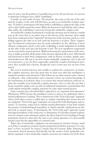 NEOCREATIONISM                                                                        119

piece by piece, but the pathway of assembly may not be obvious because of a process
evolutionary biologists have called “scaffolding.”
    Consider an arch made of stone. The keystone, the stone at the top of the arch,
must be in place or the arch will fall down; an arch is an irreducibly complex struc-
ture. To build it, stonemasons will often build a scaffolding to support the sides of the
arch as they build toward the center. When the keystone is laid and the arch is there-
after stable, the scaffolding is removed, leaving the irreducibly complex arch.
    An irreducibly complex biochemical or molecular structure may be built in a similar
way, in the sense that at an earlier time in the history of the structure, there might
have been components that “supported” the function of the structure, much as a scaf-
folding supports the sides of an arch until the keystone is in place. These “support-
ing” biochemical components may be made redundant by the addition of more
efficient components, much as the arch’s scaffolding is made redundant for holding
up the sides of the arch once the keystone is laid. The now superfluous components
can be removed by natural selection. Without knowing the entire history of the struc-
ture, it might seem that all the parts of the structure appeared all at once, fully formed
and functional in their final configuration, with no history of earlier, simpler struc-
tural predecessors. But just as an arch attains irreducible complexity only at the end
of construction, so too do these supposedly irreducibly complex biochemical struc-
tures: they actually had a history, though the exact events may not yet have been
traced.
    But even if natural selection were unable to explain the construction of irreduc-
ibly complex structures, does this mean that we must now infer that intelligence is
required to produce such structures? Only if there are no other natural causes—known
or unknown—that could produce such a structure. Given our current knowledge of
the mechanisms of evolution, there is no reason why natural selection could not ex-
plain the assembly of an irreducibly complex structure—but it is also the case that a
future researcher might come up with an additional mechanism or mechanisms that
could explain irreducibly complex structures by some other natural process.
    Some scientists have described Behe’s approach as an “argument from ignorance”
(Blackstone 1997) because the intelligent creator is used as an explanation when a
natural explanation is lacking. This is reminiscent of the “God of the gaps” argument,
where God’s direct action is called upon to explain something that science has not
yet explained. “God of the gaps” arguments are rejected by both theologians and sci-
entists. To scientists, using God to explain natural phenomena of any kind violates
the practice of methodological naturalism, in which scientific explanations are lim-
ited only to natural causes. To theologians, the “God of the gaps” approach creates
theological problems of the irrelevance or diminution of God when natural explana-
tions for natural events ultimately replace the direct hand of God. Intelligent Design
proponents, however, claim that the issue is not current ignorance of a discoverable
natural cause but the impossibility of a natural cause.
    Behe’s idea of irreducible complexity was anticipated in Creation Science; much
as in Paley’s conception, Creation Science proponents hold that structures “too com-
plex” to have occurred “by chance” require Special Creation. Behe, following ID
convention, doesn’t mention God directly, but the essence of the irreducible com-
plexity argument is that irreducibly complex structures are evidence for God’s direct
 