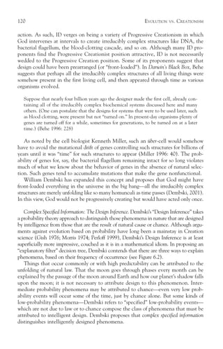 120                                                              EVOLUTION   VS.   CREATIONISM

action. As such, ID verges on being a variety of Progressive Creationism in which
God intervenes at intervals to create irreducibly complex structures like DNA, the
bacterial flagellum, the blood-clotting cascade, and so on. Although many ID pro-
ponents find the Progressive Creationist position attractive, ID is not necessarily
wedded to the Progressive Creation position. Some of its proponents suggest that
design could have been prearranged (or “front-loaded”). In Darwin’s Black Box, Behe
suggests that perhaps all the irreducibly complex structures of all living things were
somehow present in the first living cell, and then appeared through time as various
organisms evolved.

   Suppose that nearly four billion years ago the designer made the first cell, already con-
   taining all of the irreducibly complex biochemical systems discussed here and many
   others. (One can postulate that the designs for systems that were to be used later, such
   as blood clotting, were present but not “turned on.” In present-day organisms plenty of
   genes are turned off for a while, sometimes for generations, to be turned on at a later
   time.) (Behe 1996: 228)

   As noted by the cell biologist Kenneth Miller, such an über-cell would somehow
have to avoid the mutational drift of genes controlling such structures for billions of
years until it was “time” for such structures to appear (Miller 1996: 40). The prob-
ability of genes for, say, the bacterial flagellum remaining intact for so long violates
much of what we know about the behavior of genes in the absence of natural selec-
tion. Such genes tend to accumulate mutations that make the gene nonfunctional.
   William Dembski has expanded this concept and proposes that God might have
front-loaded everything in the universe in the big bang—all the irreducibly complex
structures are merely unfolding like so many homunculi as time passes (Dembski, 2001).
In this view, God would not be progressively creating but would have acted only once.

   Complex Specified Information: The Design Inference. Dembski’s “Design Inference” takes
a probability theory approach to distinguish those phenomena in nature that are designed
by intelligence from those that are the result of natural cause or chance. Although argu-
ments against evolution based on probability have long been a mainstay in Creation
science (Gish 1976; Morris 1974; Perloff 1999), Dembski’s Design Inference is at least
superficially more impressive, couched as it is in a mathematical idiom. In proposing an
“explanatory filter” decision tree, Dembski contends that there are three ways to explain
phenomena, based on their frequency of occurrence (see Figure 6.2).
   Things that occur commonly or with high predictability can be attributed to the
unfolding of natural law. That the moon goes through phases every month can be
explained by the passage of the moon around Earth and how our planet’s shadow falls
upon the moon; it is not necessary to attribute design to this phenomenon. Inter-
mediate probability phenomena may be attributed to chance—even very low prob-
ability events will occur some of the time, just by chance alone. But some kinds of
low-probability phenomena—Dembski refers to “specified” low-probability events—
which are not due to law or to chance compose the class of phenomena that must be
attributed to intelligent design. Dembski proposes that complex specified information
distinguishes intelligently designed phenomena.
 