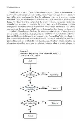 NEOCREATIONISM                                                                         121

   Specification is a sort of side information that we add about a phenomenon or
event. Consider the explanation for finding an arrow in a bull’s-eye. If we see an arrow
in a bull’s-eye, we might consider that the archer got lucky, but if we see ten arrows
in ten bull’s-eyes, we attribute this to an archer with a high level of skill. On the other
hand, if we knew that the archer shot the arrows first, and then drew the targets
around them, we would not attribute the perfect shots to skill. Knowing the targets
were present before the arrows is a specification or additional information that allows
us to attribute the arrows in the bull’s-eyes to design rather than chance (or cheating).
   Dembski’s filter (Figure 6.2) allows the assignment of the causes of some phenom-
ena to natural law, chance, or design, using the combination of probability and speci-
fication. High-probability events are stopped by the “natural law” filter; medium- or
low, unspecified-probability events are attributed to chance, and only low, specified-
probability events are attributed to intelligent design. Dembski’s filter is therefore an
elimination algorithm: something is explained by design when it is not explained by



                 Figure 6.2
                 Dembski’s “Explanatory Filter” (Dembski 1998: 37).
                 Courtesy of Alan Gishlick
 