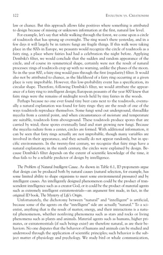 122                                                           EVOLUTION   VS.   CREATIONISM

law or chance. But this approach allows false positives where something is attributed
to design because of missing or unknown information at the first, natural law level.
    For example, let’s say that while walking through the forest, we come upon a circle
of toadstools that has sprung up overnight. The ring wasn’t there yesterday, and in a
few days it will largely be in tatters: fungi are fragile things. If this walk were taking
place in the 800s in Europe, we peasants would recognize the circle of toadstools as a
fairy ring, a place where fairies had had a celebration the night before. Applying
Dembski’s filter, we would conclude that the sudden and random appearance of the
circle, and of course its symmetrical shape, certainly were not the result of natural
processes: rings of toadstools crop up with no warning, unlike the phases of the moon.
So in the year 800, a fairy ring would pass through the first (regularity) filter. It would
also not be attributed to chance, as the likelihood of a fairy ring occurring at a given
place is very improbable. However, this low-probability event has a specification, its
circular shape. Therefore, following Dembski’s filter, we would attribute the appear-
ance of a fairy ring to intelligent design; European peasants of the year 800 knew that
fairy rings were the remains of midnight revels held by tiny fairies in the woods.
    Perhaps because no one ever found tiny beer cans next to the toadstools, eventu-
ally a natural explanation was found for fairy rings: they are the result of one of the
ways toadstools reproduce themselves. Some fungi send out underground, threadlike
mycelia from a central point, and when circumstances of moisture and temperature
are suitable, toadstools form aboveground. These toadstools produce spores that are
carried by wind; these spores eventually land and start growing new fungi. Because
the mycelia radiate from a center, circles are formed. With additional information, it
can be seen that fairy rings actually are not improbable, though many variables are
involved in their appearance, and they actually do not appear randomly, but in spe-
cific environments. In the twenty-first century, we recognize that fairy rings have a
natural explanation; in the ninth century, the circles were explained by design. Be-
cause Dembski’s filter depends on the extent of scientific knowledge of the time, it
thus fails to be a reliable predictor of design by intelligence.

   The Problem of Natural Intelligent Cause. As shown in Table 6.1, ID proponents argue
that design can be produced both by natural causes (natural selection, for example, has
some limited ability to shape organisms to meet some environmental pressures) and by
intelligent causes. An intelligently designed phenomenon could be the product of tran-
scendent intelligence such as a creator God, or it could be the product of material agents
such as extremely intelligent extraterrestrials—an argument first made, in fact, in the
original ID book, The Mystery of Life’s Origin.
   Unfortunately, the dichotomy between “natural” and “intelligent” is artificial,
because some of the agents on the “intelligent” side are actually “natural.” To a sci-
entist, anything that is the result of matter, energy, and their interactions is a natu-
ral phenomenon, whether nonliving phenomena such as stars and rocks or living
phenomena such as plants and animals. Material agents such as humans, higher pri-
mates, or extraterrestrials (if such beings exist) are therefore natural, as are their be-
haviors. No one disputes that the behavior of humans and animals can be studied and
understood through the application of scientific principles; such behavior is the sub-
ject matter of physiology and psychology. We study bird or whale communication,
 