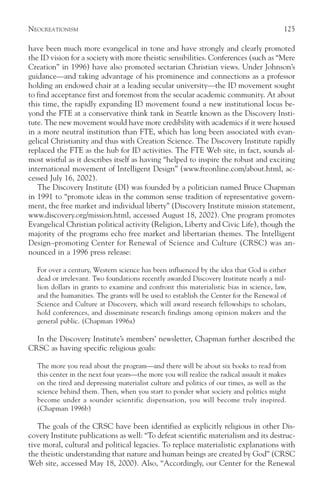 NEOCREATIONISM                                                                            125

have been much more evangelical in tone and have strongly and clearly promoted
the ID vision for a society with more theistic sensibilities. Conferences (such as “Mere
Creation” in 1996) have also promoted sectarian Christian views. Under Johnson’s
guidance—and taking advantage of his prominence and connections as a professor
holding an endowed chair at a leading secular university—the ID movement sought
to find acceptance first and foremost from the secular academic community. At about
this time, the rapidly expanding ID movement found a new institutional locus be-
yond the FTE at a conservative think tank in Seattle known as the Discovery Insti-
tute. The new movement would have more credibility with academics if it were housed
in a more neutral institution than FTE, which has long been associated with evan-
gelical Christianity and thus with Creation Science. The Discovery Institute rapidly
replaced the FTE as the hub for ID activities. The FTE Web site, in fact, sounds al-
most wistful as it describes itself as having “helped to inspire the robust and exciting
international movement of Intelligent Design” (www.fteonline.com/about.html, ac-
cessed July 16, 2002).
   The Discovery Institute (DI) was founded by a politician named Bruce Chapman
in 1991 to “promote ideas in the common sense tradition of representative govern-
ment, the free market and individual liberty” (Discovery Institute mission statement,
www.discovery.org/mission.html, accessed August 18, 2002). One program promotes
Evangelical Christian political activity (Religion, Liberty and Civic Life), though the
majority of the programs echo free market and libertarian themes. The Intelligent
Design–promoting Center for Renewal of Science and Culture (CRSC) was an-
nounced in a 1996 press release:

  For over a century, Western science has been influenced by the idea that God is either
  dead or irrelevant. Two foundations recently awarded Discovery Institute nearly a mil-
  lion dollars in grants to examine and confront this materialistic bias in science, law,
  and the humanities. The grants will be used to establish the Center for the Renewal of
  Science and Culture at Discovery, which will award research fellowships to scholars,
  hold conferences, and disseminate research findings among opinion makers and the
  general public. (Chapman 1996a)

  In the Discovery Institute’s members’ newsletter, Chapman further described the
CRSC as having specific religious goals:

  The more you read about the program—and there will be about six books to read from
  this center in the next four years—the more you will realize the radical assault it makes
  on the tired and depressing materialist culture and politics of our times, as well as the
  science behind them. Then, when you start to ponder what society and politics might
  become under a sounder scientific dispensation, you will become truly inspired.
  (Chapman 1996b)

   The goals of the CRSC have been identified as explicitly religious in other Dis-
covery Institute publications as well: “To defeat scientific materialism and its destruc-
tive moral, cultural and political legacies. To replace materialistic explanations with
the theistic understanding that nature and human beings are created by God” (CRSC
Web site, accessed May 18, 2000). Also, “Accordingly, our Center for the Renewal
 