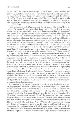 NEOCREATIONISM                                                                        127

(Miller 1996). The range of scientific opinion within the ID camp, therefore, runs
from Young Earth Creationism to mild forms of theistic evolution, although Dembski
and others have declared theistic evolution to be incompatible with ID (Dembski
1995). The ID movement surely is a proverbial “big tent,” though it remains to be
seen whether the differences among the tent’s occupants will be reconcilable if ID
takes any specific empirical positions on what Wieland has called the “story of the
past” (Scott 2001).
   However, common to all ID proponents is the rejection of “Darwinism.” In ID lit-
erature, “Darwinism” becomes an epithet, though it is not always clear in any given
passage exactly what is meant by “Darwinism.” In evolutionary biology, “Darwinism”
usually refers to the general idea of evolution by natural selection; it may specifically
refer to the ideas held by Darwin in the nineteenth century. Usually the term is not
used for modern evolutionary theory, which, because it goes well beyond Darwin to
include subsequent discoveries and understandings, is more frequently referred to as
“neo-Darwinism,” or just “evolutionary theory.” Evolutionary biologists hardly ever
use “Darwinism” as a synonym for evolution, though it occasionally is used this way
by historians and philosophers of science. In ID literature, however, “Darwinism” can
mean Darwin’s ideas, natural selection, neo-Darwinism, post-neo-Darwinian evolu-
tionary theory, evolution itself, or materialist ideology inspired by “Godless evolution.”
   The public, on the other hand, is unlikely to make these distinctions, instead equat-
ing “Darwinism” with evolution (common descent). For decades, Creation Science
proponents have cited the controversies among scientists over how evolution oc-
curred—including the specific role of natural selection—in their attempts to persuade
the public that evolution itself—the thesis of common ancestry—was not accepted
by scientists, or at least was in dispute. Within the scientific community, of course,
there are lively controversies, including over how much of evolution is explained by
natural selection and how much by additional mechanisms such as those being dis-
covered in evolutionary developmental biology (“evo-devo”). No one says natural
selection is unimportant; no one says that additional mechanisms are categorically
ruled out. But these technical arguments go well beyond the understanding of
laypeople and are easily used to promote confusion over whether evolution occurred.1
Intelligent Design proponents similarly exploit public confusion about “Darwinism”
to promote doubt about evolution.
   The rejection of Darwinism, however, is not only the glue that holds the dispar-
ate ID proponents together; it is also central to their movement. The natural selec-
tion mechanism of evolutionary change has long vexed conservative Christians who
have difficulty reconciling it with the concept of a loving, all-good Creator who is
personally involved with creation. Concern with theodicy (the problem of evil) in
Christian theology of course predated Darwin’s discoveries, but there is no escaping
that natural selection has implications for certain Christian views. There are many
ways that Christian theologians have integrated the natural selection mechanism into
different views of God (Hewlett and Peters 2003), though these compromises, along
with theistic evolution, are rejected by the ID proponents. Natural selection is ac-
ceptable—in fact, undeniable—on the level of a population of organisms: neither ID
nor Creation Science proponents deny the ability of natural selection to lengthen
bird beaks or produce antibiotic-resistant bacteria or pesticide-resistant insects. But
 